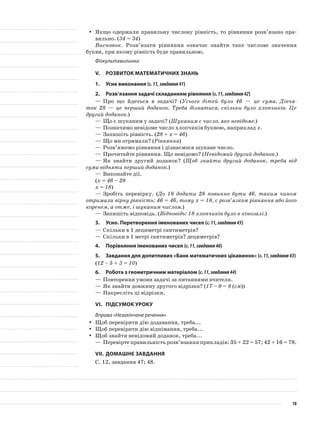 Якщо одержали правильну числову рівність, то рівняння розв’язано пра-yy
вильно. (34 = 34)
Висновок. Розв’язати рівняння означає знайти таке числове значення
букви, при якому рівність буде правильною.
Фізкультхвилинка
V.	Розвиток математичних знань
1.	Усне виконання (с.11,завдання41)
2.	Розв’язання задачі складанням рівняння (с.11,завдання42)
—	Про що йдеться в задачі? (Усього дітей було 46 — це сума. Дівча-
ток 28 — це перший доданок. Треба дізнатися, скільки було хлопчиків. Це
другий доданок.)
—	Що є шуканим у задачі? (Шуканим є число, яке невідоме.)
—	Позначимо невідоме число хлопчиків буквою, наприклад х.
—	Запишіть рівність. (28 + х = 46)
—	Що ми отримали? (Рівняння)
—	Розв’яжемо рівняння і дізнаємося шукане число.
—	Прочитайте рівняння. Що невідомо? (Невідомий другий доданок.)
—	Як знайти другий доданок? (Щоб знайти другий доданок, треба від
суми відняти перший доданок.)
—	Виконайте дії.
(х = 46 – 28
х = 18)
—	Зробіть перевірку. (До 18 додати 28 повинно бути 46, таким чином
отримали вірну рівність: 46 = 46, тому х = 18, є розв’язком рівняння або його
коренем, а отже, і шуканим числом.)
—	Запишіть відповідь. (Відповідь: 18 хлопчиків було в кінозалі.)
3.	Усно. Перетворення іменованих чисел (с.11,завдання45)
—	Скільки в 1 дециметрі сантиметрів?
—	Скільки в 1 метрі сантиметрів? дециметрів?
4.	Порівняння іменованих чисел (с.11,завдання46)
5.	 Завдання для допитливих «Банк математичних цікавинок» (с.11,завдання43)
(12 – 5 + 3 = 10)
6.	Робота з геометричним матеріалом (с.11,завдання44)
—	Повторення умови задачі за питаннями вчителя.
—	Як знайти довжину другого відрізка? (17 – 9 = 8 (см))
—	Накресліть ці відрізки.
VI.	Підсумок уроку
Вправа «Незакінчене речення»
Щоб перевірити дію додавання, треба...yy
Щоб перевірити дію віднімання, треба...yy
Щоб знайти невідомий доданок, треба...yy
—	Перевірте правильність розв’язання прикладів: 35 + 22 = 57; 42 + 16 = 78.
VII.	Домашнє завдання
С. 12, завдання 47; 48.
18
 