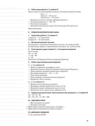 3.	Робота над задачею (с.12,завдання54)
Аналіз задачі за запитаннями вчителя. Складання короткої умови.
Було — ?
Продали — 26 путівок
Залишилось — 37 путівок
—	Невідому кількість путівок замінимо буквою х.
—	Складемо рівняння: х – 26 = 37
—	Розв’яжіть рівняння.
—	Зачитайте відповідь до задачі. (Спочатку було 63 путівки.)
Фізкультхвилинка
V.	Розвиток математичних знань
1.	Самостійна робота (с.12,завдання51)
1 варіант — 1; 2 рівняння;
2 варіант — 3; 4 рівняння.
2.	Дії над іменованими числами:
а)	додавання і віднімання іменованих чисел (с. 12, завдання 52);
б)	порівняння виразів з іменованими числами (с. 12, завдання 53).
3.	Розв’язування задачі (завдання55,с.13) складанням рівняння
Розв’язання
42 – х = 30
х = 42 – 30
х = 12
Відповідь: 12 картинок Степан подарував Денисові.
4.	Робота над геометричним матеріалом
1)	 С. 13, завдання 56.
—	Назвіть найменше двоцифрове число.
—	Довжина меншого відрізка невідома. Позначимо її буквою х.
—	Чому дорівнює різниця довжин двох відрізків?
—	Яке вийде рівняння?	 (10 – х = 7)
—	Розв’яжіть рівняння.
—	Чому дорівнює довжина меншого відрізка?
—	Накресліть його в зошиті.
2)	 С. 13, завдання 57.
—	Назвіть кожну фігуру на малюнку.
—	Виміряйте діаметр найбільшого кола. (3 см)
—	Виміряйте радіус найменшого круга. (1 см)
—	Накресліть коло, радіус якого дорівнює 2 см.
5.	 Завдання для допитливих «Банк математичних цікавинок» (с.13,завдання58)
25 + 19 + 6 = 50
21 + 19 + 27 + 3 + 30 = 100
VI.	Підсумок уроку
—	Що повторили на уроці?
—	Доповніть речення.
Щоб знайти невідоме зменшуване, потрібно...yy
Щоб знайти невідомий від’ємник потрібно...yy
VII.	Домашнє завдання
С. 13, завдання 59; 60.
20
 