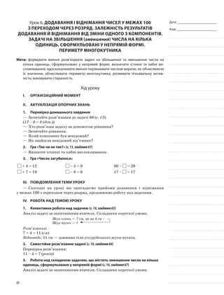 Дата _______________________
Клас _______________________
Урок 6. Додавання і віднімання чисел у межах 100
з переходом через розряд. Залежність результатів
додавання й віднімання від зміни одного з компонентів.
Задачі на збільшення (зменшення) числа на кілька
одиниць, сформульовані у непрямій формі.
Периметр многокутника
Мета: формувати вміння розв’язувати задачі на збільшення та зменшення числа на
кілька одиниць, сформульовані у непрямій формі, визначати істинні та хибні ви-
словлювання; вдосконалювати вміння порівнювати числові вирази, не обчислюючи
їх значення, обчислювати периметр многокутника; розвивати пізнавальну актив-
ність; виховувати старанність.
Хід уроку
I.	 Організаційний момент
II.	Актуалізація опорних знань
1.	Перевірка домашнього завдання
—	Зачитайте розв’язання до задачі 60 (с. 13).
(17 – 9 = 8 (діт.))
—	Хто розв’язав задачу за допомогою рівняння?
—	Зачитайте рівняння.
—	Який компонент був невідомий?
—	Як знайшли невідомий від’ємник?
2.	Гра «Так чи не так?» (с.13,завдання61)
—	Визначте істинні та хибні висловлювання.
3.	Гра «Число загубилося»
+ 4 = 12 – 5 = 9 80 – = 29
+ 7 = 19 – 8 = 6 17 – = 17
III.	Повідомлення теми уроку
—	Сьогодні на уроці ми пригадаємо прийоми додавання і віднімання
у межах 100 з переходом через розряд, продовжимо роботу над задачами.
IV.	Робота над темою уроку
1.	Колективна робота над задачею (с.14,завдання65)
Аналіз задачі за запитаннями вчителя. Складання короткої умови.
Жук-олень — 7 см, це на 4 см <
Жук-вусач — ?
Розв’язання:
7 + 4 = 11 (см)
Відповідь: 11 см — довжина тіла уссурійського жука-вусача.
2.	Самостійне розв’язання задачі (с.14,завдання66)
Перевірка розв’язання:
11 – 4 = 7 (років)
3.	Робота над складеною задачею, що містить зменшення числа на кілька
одиниць, сформульоване у непрямій формі (с.14,завдання67)
Аналіз задачі за запитаннями вчителя. Складання короткої умови.
21
 