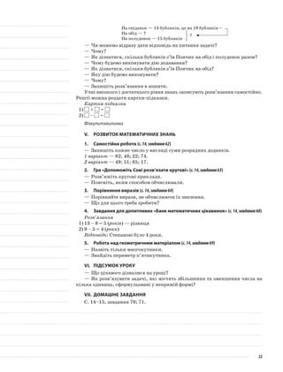 На сніданок — 13 бубликів, це на 19 бубликів <
На обід — ?
На полуденок — 15 бубликів
—	Чи можемо відразу дати відповідь на питання задачі?
—	Чому?
—	Як дізнатися, скільки бубликів з’їв Пончик на обід і полуденок разом?
—	Чому будемо виконувати дію додавання?
—	Як дізнатися, скільки бубликів з’їв Пончик на обід?
—	Яку дію будемо виконувати?
—	Чому?
—	Запишіть розв’язання в зошити.
Учні високого і достатнього рівня знань записують розв’язання самостійно.
Решті можна роздати картки-підказки.
Картка-підказка
1) + =
2) – =
Фізкультхвилинка
V.	Розвиток математичних знань
1.	Самостійна робота (с.14,завдання62)
—	Запишіть кожне число у вигляді суми розрядних доданків.
1 варіант — 82; 48; 22; 74.
2 варіант — 49; 51; 85; 17.
2.	Гра «Допоможіть Сові розв’язати кругові» (с.14,завдання63)
—	Розв’яжіть кругові приклади.
—	Поясніть, яким способом обчислювали.
3.	Порівняння виразів (с.14,завдання64)
—	Порівняйте вирази, не обчислюючи їх значення.
—	Що для цього треба зробити?
4.	 Завдання для допитливих «Банк математичних цікавинок» (с.14,завдання68)
Розв’язання
1)	13 – 8 = 5 (років) — різниця
2)	9 – 5 = 4 (роки)
Відповідь: Степанові було 4 роки.
5.	Робота над геометричним матеріалом (с.14,завдання69)
—	Назвіть тільки многокутники.
—	Знайдіть периметр п’ятикутника.
VI.	Підсумок уроку
—	Що цікавого дізналися на уроці?
—	Як розв’язувати задачі, які містять збільшення та зменшення числа на
кілька одиниць, сформульовані у непрямій формі?
VII.	Домашнє завдання
С. 14–15, завдання 70; 71.
?
22
 