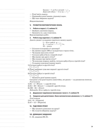 Цуценя — ?, на 9 кг легший
Дорослий собака — 11 кг
—	Розв’яжіть задачу.
—	Порівняйте розв’язання, відповіді задач.
—	Що таке обернена задача?
Фізкультхвилинка
V.	Розвиток математичних знань
1.	Робота в парах (с.15,завдання74)
—	Знайдіть значення виразу.
—	Запишіть їх у два стовпчики.
Взаємоперевірка робіт.
2.	Робота над задачею (с.15,завдання79)
Аналіз умови і складання короткого запису задачі.
I — 35 кг цибулі
II — ?, на 5 кг <
III — решта
—	Скільки кілограмів в 1 центнері?
—	За умовою задачі 100 кг складається з трьох сіток.
—	Чи відома маса всіх сіток?
—	Скільки цибулі було у першій сітці?
—	Що відомо про другу сітку?
—	Що сказано про третю сітку?
—	Чи можливо відразу знайти, скільки цибулі було в третій сітці?
—	Складемо план розв’язання задачі.
1)	Скільки цибулі в другій сітці?
– =
2)	Чому дорівнює сума мас першої і другої сітки?
+ =
3)	Скільки цибулі в третій сітці?
– =
—	Запишіть розв’язання задачі.
Сильніші учні розв’язують самостійно, всі решта — за допомогою вчителя.
Розв’язання
1)	35 – 5 = 30 (кг) — у другій сітці
2)	35 + 30 = 65 (кг) — у першій і другій сітках
3)	100 – 65 = 35 (кг)
Відповідь: 35 кг цибулі у третій сітці.
3.	Додавання і віднімання іменованих чисел (с.15,завдання78)
4.	 Завдання для допитливих «Банк математичних цікавинок» (с.15,завдання77)
Розв’язання
1)	6 + 6 = 12 (років)
2)	47 + 12 = 59 (років)
VI.	Підсумок уроку
—	Що цікавого дізналися на уроці?
—	Як скласти обернену задачу?
VII.	Домашнє завдання
С. 16, завдання 80; 81.
?
1 ц
24
 