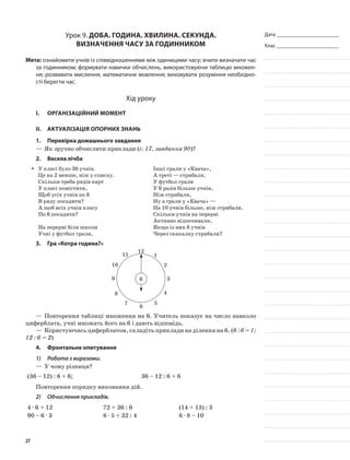Дата _______________________
Клас _______________________
Урок 9. Доба. Година. Хвилина. Секунда.
Визначення часу за годинником
Мета: ознайомити учнів із співвідношеннями між одиницями часу; вчити визначати час
за годинником; формувати навички обчислень, використовуючи таблицю множен-
ня; розвивати мислення, математичне мовлення; виховувати розуміння необхідно-
сті берегти час.
Хід уроку
I.	 Організаційний момент
II.	Актуалізація опорних знань
1.	Перевірка домашнього завдання
—	Як зручно обчислити приклади (с. 17, завдання 90)?
2.	Весела лічба
У класі було 30 учнів.yy
Це на 2 менше, ніж у списку.
Скільки треба рядів парт
У класі помістити,
Щоб усіх учнів по 8
В ряду посадити?
А щоб всіх учнів класу
По 6 посадити?
На перерві біля школи
Учні у футбол грали,
Інші грали у «Квача»,
А треті — стрибали.
У футбол грали
У 6 разів більше учнів,
Ніж стрибали,
Ну а грали у «Квача» —
На 10 учнів більше, ніж стрибали.
Скільки учнів на перерві
Активно відпочивали,
Якщо із них 8 учнів
Через скакалку стрибали?
3. 	Гра «Котра година?»
1
2
3
4
5
6
7
8
9
10
11
12
6
—	Повторення таблиці множення на 6. Учитель показує на число навколо
циферблата, учні множать його на 6 і дають відповідь.
—	Користуючись циферблатом, складіть приклади на ділення на 6. (6 : 6 = 1;
12 : 6 = 2)
4.	 Фронтальне опитування
1)	 Робота з виразами.
—	У чому різниця?
(36 – 12) : 6 + 6; 36 – 12 : 6 + 6
Повторення порядку виконання дій.
2)	 Обчислення прикладів.
4 · 6 + 12 72 + 36 : 6 (14 + 13) : 3
90 – 6 · 3 6 · 5 + 32 : 4 6 · 8 – 10
27
 