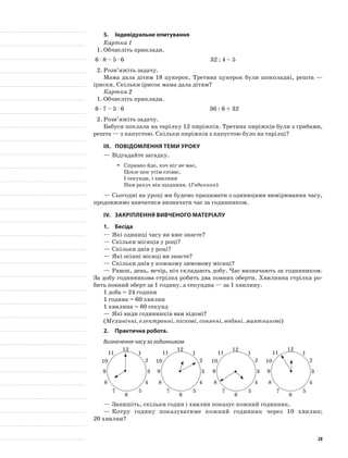 5.	Індивідуальне опитування
Картка 1
1.	Обчисліть приклади.
6 · 8 – 5 · 6 32 : 4 – 5
2.	Розв’яжіть задачу.
Мама дала дітям 18 цукерок. Третина цукерок були шоколадні, решта —
іриски. Скільки ірисок мама дала дітям?
Картка 2
1.	Обчисліть приклади.
6 · 7 – 5 · 6 36 : 6 + 32
2.	Розв’яжіть задачу.
Бабуся поклала на тарілку 12 пиріжків. Третина пиріжків були з грибами,
решта — з капустою. Скільки пиріжків з капустою було на тарілці?
III.	Повідомлення теми уроку
—	Відгадайте загадку.
Справно йде, хоч ніг не має,yy
Цоки-цок усім співає.
І секунди, і хвилини
Нам рахує він щоднини. (Годинник)
—	Сьогодні на уроці ми будемо працювати з одиницями вимірювання часу,
продовжимо навчатися визначати час за годинником.
IV.	 Закріплення вивченого матеріалу
1.	Бесіда
—	Які одиниці часу ви вже знаєте?
—	Скільки місяців у році?
—	Скільки днів у році?
—	Які осінні місяці ви знаєте?
—	Скільки днів у кожному зимовому місяці?
—	Ранок, день, вечір, ніч складають добу. Час визначають за годинником.
За добу годинникова стрілка робить два повних оберти. Хвилинна стрілка ро-
бить повний оберт за 1 годину, а секундна — за 1 хвилину.
1 доба = 24 години
1 година = 60 хвилин
1 хвилина = 60 секунд
—	Які види годинників вам відомі?
(Механічні, електронні, піскові, сонячні, водяні, маятникові)
2.	Практична робота.
Визначення часу за годинником
1
2
3
4
5
6
7
8
9
10
11
12
1
2
3
4
5
6
7
8
9
10
11
12
1
2
3
4
5
6
7
8
9
10
11
12
1
2
3
4
5
6
7
8
9
10
11
12
—	Запишіть, скільки годин і хвилин показує кожний годинник.
—	Котру годину показуватиме кожний годинник через 10 хвилин;
20 хвилин?
28
 