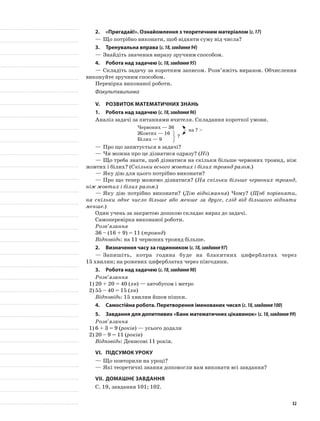 2.	 «Пригадай!». Ознайомлення з теоретичним матеріалом (с.17)
—	Що потрібно виконати, щоб відняти суму від числа?
3.	Тренувальна вправа (с.18,завдання94)
—	Знайдіть значення виразу зручним способом.
4.	Робота над задачею (с.18,завдання95)
—	Складіть задачу за коротким записом. Розв’яжіть виразом. Обчислення
виконуйте зручним способом.
Перевірка виконаної роботи.
Фізкультхвилинка
V.	Розвиток математичних знань
1.	Робота над задачею (с.18,завдання96)
Аналіз задачі за питаннями вчителя. Складання короткої умови.
Червоних — 36
Жовтих — 16
на ? >
Білих — 9
—	Про що запитується в задачі?
—	Чи можна про це дізнатися одразу? (Ні)
—	Що треба знати, щоб дізнатися на скільки більше червоних троянд, ніж
жовтих і білих? (Скільки всього жовтих і білих троянд разом.)
—	Яку дію для цього потрібно виконати?
—	Про що тепер можемо дізнатися? (На скільки більше червоних троянд,
ніж жовтих і білих разом.)
—	Яку дію потрібно виконати? (Дію віднімання) Чому? (Щоб порівняти,
на скільки одне число більше або менше за друге, слід від більшого відняти
менше.)
Один учень за закритою дошкою складає вираз до задачі.
Самоперевірка виконаної роботи.
Розв’язання
36 – (16 + 9) = 11 (троянд)
Відповідь: на 11 червоних троянд більше.
2.	Визначення часу за годинником (с.18,завдання97)
—	Запишіть, котра година буде на блакитних циферблатах через
15 хвилин; на рожевих циферблатах через півгодини.
3.	Робота над задачею (с.18,завдання98)
Розв’язання
1)	20 + 20 = 40 (хв) — автобусом і метро
2)	55 – 40 = 15 (хв)
Відповідь: 15 хвилин йшов пішки.
4.	Самостійна робота. Перетворення іменованих чисел (с.18,завдання100)
5.	 Завдання для допитливих «Банк математичних цікавинок» (с.18,завдання99)
Розв’язання
1)	6 + 3 = 9 (років) — усього додали
2)	20 – 9 = 11 (років)
Відповідь: Денисові 11 років.
VI.	Підсумок уроку
—	Що повторили на уроці?
—	Які теоретичні знання допомогли вам виконати всі завдання?
VII.	Домашнє завдання
С. 19, завдання 101; 102.
?
32
 