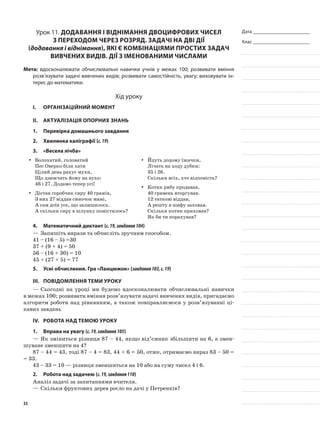 Дата _______________________
Клас _______________________
Урок 11. Додавання і віднімання двоцифрових чисел
з переходом через розряд. Задачі на дві дії
(додавання і віднімання), які є комбінаціями простих задач
вивчених видів. Дії з іменованими числами
Мета: вдосконалювати обчислювальні навички учнів у межах 100; розвивати вміння
розв’язувати задачі вивчених видів; розвивати самостійність, увагу; виховувати ін-
терес до математики.
Хід уроку
I.	 Організаційний момент
II.	Актуалізація опорних знань
1.	Перевірка домашнього завдання
2.	Хвилинка каліграфії (с.19)
3.	 «Весела лічба»
Волохатий, головатийyy
Пес Оверко біля хати
Цілий день рахує мухи,
Що дзижчать йому на вухо:
46 і 27. Додамо тепер усі!
Дістав горобчик сиру 40 грамів,yy
З них 27 віддав синочок мамі,
А сам доїв усе, що залишилось.
А скільки сиру в шлунку помістилось?
Йдуть додому їжачки,yy
Лічать на ходу дубки:
35 і 26.
Скільки всіх, хто відповість?
Котик рибу продавав,yy
40 гривень вторгував.
12 таткові віддав,
А решту в шафу заховав.
Скільки котик приховав?
Як би ти порахував?
4.	Математичний диктант (с.19,завдання104)
—	Запишіть вирази та обчисліть зручним способом.
41 – (16 – 5) =30
37 + (9 + 4) = 50
56 – (16 + 30) = 10
45 + (27 + 5) = 77
5.	Усні обчислення. Гра «Ланцюжок» (завдання103,с.19)
III.	Повідомлення теми уроку
—	Сьогодні на уроці ми будемо вдосконалювати обчислювальні навички
в межах 100; розвивати вміння розв’язувати задачі вивчених видів, пригадаємо
алгоритм роботи над рівнянням, а також повправляємося у розв’язуванні ці-
кавих завдань
IV.	Робота над темою уроку
1.	Вправа на увагу (с.19,завдання105)
—	Як зміниться різниця 87 – 44, якщо від’ємник збільшити на 6, а змен-
шуване зменшити на 4?
87 – 44 = 43, тоді 87 – 4 = 83, 44 + 6 = 50, отже, отримаємо вираз 83 – 50 =
= 33.
43 – 33 = 10 — різниця зменшиться на 10 або на суму чисел 4 і 6.
2.	Робота над задачею (с.19,завдання110)
Аналіз задачі за запитаннями вчителя.
—	Скільки фруктових дерев росло на дачі у Петренків?
33
 