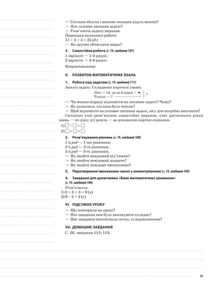 —	Скільки яблунь і вишень посадив дідусь восени?
—	Яке головне питання задачі?
—	Розв’яжіть задачу виразом.
Перевірка виконаної роботи
17 + 3 + 5 = 25 (д.)
—	Як зручно обчислити вираз?
3.	Самостійна робота (с.19,завдання107)
1 варіант — 1-й рядок;
2 варіант — 2-й рядок.
Фізкультхвилинка
V.	Розвиток математичних знань
1.	Робота над задачею (с.19,завдання111)
Аналіз задачі. Складання короткої умови.
Лип — 14, це на 6 дерев >
Тополь — ?
—	Чи можна відразу відповісти на питання задачі? Чому?
—	Як дізнатися, скільки було тополь?
—	Щоб відповісти на головне питання задачі, яку дію потрібно виконати?
Сильніші учні розв’язують самостійно виразом, учні достатнього рівня
знань — по діях; усі решта — за допомогою картки-підказки.
1)	 – =
2)	 + =
2.	Розв’язування рівнянь (с.19,завдання108)
1-й ряд — 1-ше рівняння;
2-й ряд — 2-ге рівняння;
3-й ряд — 3-тє рівняння.
—	Як знайти невідомий від’ємник?
—	Як знайти невідомий доданок?
—	Як знайти невідоме зменшуване?
3.	Перетворення іменованих чисел з коментуванням (с.19,завдання109)
4.	 Завдання для допитливих «Банк математичних цікавинок»
(с.19,завдання106)
Розв’язання
1)	3 + 3 + 3 = 9 (л)
2)	9 – 5 = 4 (л)
VI.	Підсумок уроку
—	Що повторили на уроці?
—	Яке завдання вам було виконувати складно?
—	Яке завдання виконували легко, із задоволенням?
VII.	Домашнє завдання
С. 20, завдання 112; 113.
?
34
 