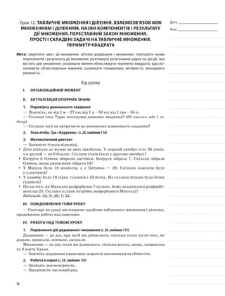 Дата _______________________
Клас _______________________
Урок 12. Табличне множення і ділення. Взаємозв’язок між
множенням і діленням. Назви компонентів і результату
дії множення. Переставний закон множення.
Прості і складені задачі на табличне множення.
Периметр квадрата
Мета: закріпити зміст дії множення, зв’язок додавання і множення; повторити назви
компонентів і результату дії множення; розглянути розв’язання задачі на дві дії, яка
містить дію множення; розвивати вміння обчислювати периметр квадрата; вдоско-
налювати обчислювальні навички; розвивати пізнавальну активність; виховувати
уважність.
Хід уроку
I.	 Організаційний момент
II.	Актуалізація опорних знань
1.	Перевірка домашнього завдання
—	Поясніть, як від 1 м – 27 см; від 1 ц – 53 кг; від 1 грн – 65 к.
—	Скільки часу Тарас виконував домашнє завдання? (60 хвилин, або 1 го-
дину)
—	Скільки часу ви витрачаєте на виконання домашнього завдання?
2.	Усна лічба. Гра «Карусель» (с.20,завдання114)
3.	Математичний диктант
—	Запишіть тільки відповіді.
Діти поїхали до музею на двох автобусах. У перший автобус сіло 26 учнів,yy
а в другий — на 6 більше. Скільки учнів їхало у другому автобусі?
Катруся й Оленка збирали листівки. Катруся зібрала 7. Скільки зібралаyy
Оленка, якщо разом вони зібрали 16?
У Мишка було 18 коміксів, а у Петрика — 20. Скільки коміксів булоyy
у хлопчиків?
У коробці було 16 сірих ґудзиків і 23 білих. На скільки більше було білихyy
ґудзиків?
Після того, як Миколка розфарбував 7 кульок, йому залишилося розфарбу-yy
вати ще 25. Скільки кульок потрібно розфарбувати Миколці?
Відповіді: 32; 9; 38; 7; 32.
III.	Повідомлення теми уроку
— Сьогодні на уроці ми згадаємо прийоми табличного множення і ділення,
продовжимо роботу над задачами.
IV.	Робота над темою уроку
1.	Порівняння дій додавання і множення (с.20,завдання115)
Додавання — це дія, при якій ми дізнаємося, скільки стало після того, як
додали, привезли, зсипали, змішали.
Множення — це дія, коли ми дізнаємося, скільки всього, якщо, наприклад
по 2 взяти 3 рази.
—	Замініть додавання однакових доданків множенням та обчисліть.
2.	Робота в парах (с.20,завдання116)
—	Знайдіть закономірність.
—	Продовжіть числовий ряд.
35
 