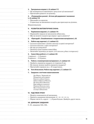3.	Тренувальна вправа (с.20,завдання117)
—	Як називаються компоненти і результат дії множення?
—	Прочитайте рівності по-різному.
4.	 «Попрацюймо разом!». Зв’язок дій додавання і множення
(с.20,завдання118)
—	Виконайте за зразком.
—	З прикладу на множення складіть два приклади на ділення.
Фізкультхвилинка
V.	Розвиток математичних знань
1.	Порівняння виразів (с.21,завдання119)
—	Порівняйте вирази не виконуючи обчислень.
—	Що ви можете сказати про першу і другу рівність?
2.	 «Пригадай!». Ознайомлення з теоретичним матеріалом (с.20)
3.	Робота над задачею (с.21,завдання122)
—	Скільки однакових і різних заколок в однієї сестрички?
—	Скільки заколок у двох сестричок?
—	Як про це дізналися?
—	Запишіть розв’язання самостійно.
—	Зачитайте відповідь до задачі. (14 заколок у двох сестричок.)
4.	Самостійна робота (с.21,завдання120)
1 варіант — 1-й рядок;
2 варіант — 2-й рядок.
5.	Робота з геометричним матеріалом (с.21,завдання123)
—	Знайдіть периметр квадрата зі стороною 8 дм.
—	Як інакше можна знайти периметр квадрата?
—	Прочитайте правило на с. 21 підручника.
6.	Усні обчислення. Робота над задачею (с.21,завдання121)
7.	 Завдання з логічним навантаженням
Дід Мороз, Червоний ніс
Подарунки всім приніс.
Взяв не кубики Сашко,
Зайця вибрав не Мишко,
Не взяла його Наталка.
Віра вибрала скакалку.
Підняла Наталка плач,
Що не їй дістався м’яч!
А кому? (Мишкові)
VI.	Підсумок уроку
—	Назвіть компоненти дії множення.
—	Замініть додавання множенням: 4 + 4 + 4 + 4 + 4.
—	Перше число 5, а друге — у 3 рази більше. Знайдіть друге число.
VII.	Домашнє завдання
С. 21, завдання 124; 125.
36
 