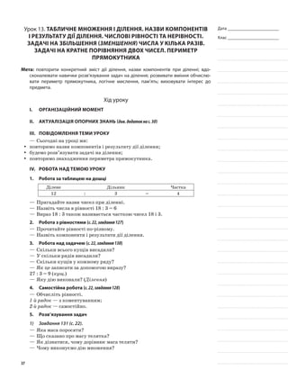 Дата _______________________
Клас _______________________
Урок 13. Табличне множення і ділення. Назви компонентів
і результату дії ділення. Числові рівності та нерівності.
Задачі на збільшення (зменшення) числа у кілька разів.
Задачі на кратне порівняння двох чисел. Периметр
прямокутника
Мета: повторити конкретний зміст дії ділення, назви компонентів при діленні; вдо-
сконалювати навички розв’язування задач на ділення; розвивати вміння обчислю-
вати периметр прямокутника, логічне мислення, пам’ять; виховувати інтерес до
предмета.
Хід уроку
I.	 Організаційний момент
II.	Актуалізація опорних знань (див.додатокнас.30)
III.	Повідомлення теми уроку
—	Сьогодні на уроці ми:
повторимо назви компонентів і результату дії ділення;yy
будемо розв’язувати задачі на ділення;yy
повторимо знаходження периметра прямокутника.yy
IV.	Робота над темою уроку
1.	Робота за таблицею на дошці
Ділене Дільник Частка
12 : 3 = 4
—	Пригадайте назви чисел при діленні.
—	Назвіть числа в рівності 18 : 3 = 6
—	Вираз 18 : 3 також називається часткою чисел 18 і 3.
2.	Робота з рівностями (с.22,завдання127)
—	Прочитайте рівності по-різному.
—	Назвіть компоненти і результати дії ділення.
3.	Робота над задачею (с.22,завдання130)
—	Скільки всього кущів висадили?
—	У скільки рядів висадили?
—	Скільки кущів у кожному ряду?
—	Як це записати за допомогою виразу?
27 : 3 = 9 (кущ.)
—	Яку дію виконали? (Ділення)
4.	Самостійна робота (с.22,завдання128)
—	Обчисліть рівності.
1-й рядок — з коментуванням;
2-й рядок — самостійно.
5.	Розв’язування задач
1)	 Завдання 131 (с. 22).
—	Яка маса поросяти?
—	Що сказано про масу телятка?
—	Як дізнатися, чому дорівнює маса теляти?
—	Чому виконуємо дію множення?
37
 