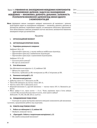 Дата _______________________
Клас _______________________
Урок 14. Рівняння на знаходження невідомих компонентів
дій множення і ділення. Задачі на знаходження
невідомих — множника, діленого, дільника. Залежність
результатів множення і ділення від зміни одного
з компонентів дій
Мета: формувати вміння знаходити невідомі компоненти дії множення і ділення,
розв’язувати задачі на знаходження невідомих — множника, діленого, дільника за
допомогою рівняння, порівнювати вирази, не виконуючи обчислень; вдосконалю-
вати обчислювальні навички; розвивати логічне мислення, математичне мовлення;
виховувати інтерес до математики.
Хід уроку
I.	 Організаційний момент
II.	Актуалізація опорних знань
1.	Перевірка домашнього завдання
Завдання 136 (с. 22)
—	Прочитайте приклад, у якому вийшла найбільша відповідь.
—	Прочитайте приклад з найменшою відповіддю.
—	Прочитайте приклади з однаковими відповідями.
Завдання 137 (с. 22)
—	Скільки років доньці?
—	Як про це дізналися?
2.	Усні обчислення
Гра «Математична карусель» (с. 23, завдання 138)
—	Обчисліть приклади.
—	Полічіть: трійками до 30; четвірками до 40; п’ятірками до 50.
3.	Хвилинка каліграфії (с.23)
4.	Математичний диктант
Добуток чисел 5 і 7 збільшіть на 36.yy
Число 92 зменшіть на частку чисел 28 і 4.yy
Частку чисел 32 і 4 збільшіть на 2.yy
Перший множник 5, другий множник — частка чисел 16 і 4. Запишіть до-yy
буток.
Маса зайця 4 кг, маса гуски — 3 кг. Чому дорівнює маса п’яти зайцівyy
і гуски? На скільки більша маса 4 гусок, ніж одного зайця?
Відповіді: 71; 85; 10; 20; 23 кг; на 8 кг.
III.	Повідомлення теми уроку
—	Сьогодні на уроці ми будемо вивчати невідомі компоненти дій множення
і ділення, продовжимо роботу над задачами.
IV.	Робота над темою уроку
1.	Робота за таблицями (с.23,завдання140)
—	Знайдіть невідомі числа.
2.	 «Пригадай!». Робота з теоретичним матеріалом (с.23)
—	Як знайти невідомий множник?
39
 
