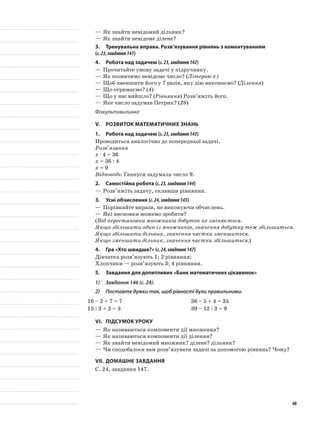 —	Як знайти невідомий дільник?
—	Як знайти невідоме ділене?
3.	Тренувальна вправа. Розв’язування рівнянь з коментуванням
(с.23,завдання141)
4.	Робота над задачею (с.23,завдання142)
—	Прочитайте умову задачі у підручнику.
—	Як позначимо невідоме число? (Літерою х)
—	Щоб зменшити його у 7 разів, яку дію виконаємо? (Ділення)
—	Що отримаємо? (4)
—	Що у нас вийшло? (Рівняння) Розв’яжіть його.
—	Яке число задумав Петрик? (28)
Фізкультхвилинка
V.	Розвиток математичних знань
1.	Робота над задачею (с.23,завдання143)
Проводиться аналогічно до попередньої задачі.
Розв’язання
х · 4 = 36
х = 36 : 4
х = 9
Відповідь: Ганнуся задумала число 9.
2.	Самостійна робота (с.23,завдання144)
—	Розв’яжіть задачу, склавши рівняння.
3.	Усні обчислення (с.24,завдання145)
—	Порівняйте вирази, не виконуючи обчислень.
—	Які висновки можемо зробити?
(Від перестановки множників добуток не змінюється.
Якщо збільшити один із множників, значення добутку теж збільшиться.
Якщо збільшити дільник, значення частки зменшиться.
Якщо зменшити дільник, значення частки збільшиться.)
4.	Гра «Хто швидше?» (с.24,завдання147)
Дівчатка розв’язують 1; 2 рівняння;
Хлопчики — розв’язують 3; 4 рівняння.
5.	 Завдання для допитливих «Банк математичних цікавинок»
1)	 Завдання 146 (с. 24).
2)	 Поставте дужки так, щоб рівності були правильними.
16 – 2 + 7 = 7 36 – 5 + 4 = 35
15 : 3 + 2 = 3 39 – 12 : 3 = 9
VI.	Підсумок уроку
—	Як називаються компоненти дії множення?
—	Як називаються компоненти дії ділення?
—	Як знайти невідомий множник? ділене? дільник?
—	Чи сподобалося вам розв’язувати задачі за допомогою рівнянь? Чому?
VII.	Домашнє завдання
С. 24, завдання 147.
40
 