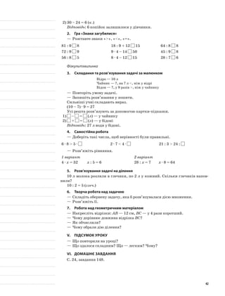 2)	30 – 24 = 6 (к.)
Відповідь: 6 копійок залишилося у дівчинки.
2.	Гра «Знаки загубилися»
—	Розставте знаки «>», «<», «=».
81 : 9 8 18 : 9 + 12 15 64 : 8 8
72 : 9 9 9 · 4 – 14 50 45 : 9 8
56 : 8 5 8 · 4 – 12 15 28 : 7 6
Фізкультхвилинка
3.	Складання та розв’язування задачі за малюнком
Відро — 10 л
Чайник — ?, на 7 л <, ніж у відрі
Бідон — ?, у 9 разів >, ніж у чайнику
—	Повторіть умову задачі.
—	Запишіть розв’язання у зошити.
Сильніші учні складають вираз.
(10 – 7) · 9 = 27
Усі решта розв’язують за допомогою картки-підказки.
1)	 – = (л) — у чайнику
2)	 + = (л) — у бідоні
Відповідь: 27 л води у бідоні.
4.	Самостійна робота
—	Доберіть такі числа, щоб нерівності були правильні.
6 · 8 > 5 · 2 · 7 < 4 · 21 : 3 > 24 :
—	Розв’яжіть рівняння.
1 варіант 2 варіант
4 · х = 32 х : 5 = 6 28 : х = 7 х · 8 = 64
5.	Розв’язування задачі на ділення
10 л молока розлили в глечики, по 2 л у кожний. Скільки глечиків напов-
нили?
10 : 2 = 5 (глеч.)
6.	Творча робота над задачею
—	Складіть обернену задачу, яка б розв’язувалася дією множення.
—	Розв’яжіть її.
7.	Робота над геометричним матеріалом
—	Накресліть відрізки: АВ — 12 см, ВС — у 4 рази коротший.
—	Чому дорівнює довжина відрізка ВС?
—	Як обчислили?
—	Чому обрали дію ділення?
V.	Підсумок уроку
—	Що повторили на уроці?
—	Що здалося складним? Що — легким? Чому?
VI.	Домашнє завдання
С. 24, завдання 148.
42
 