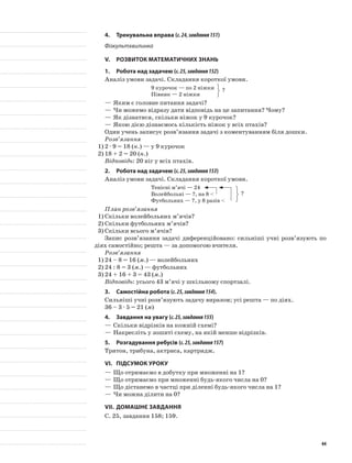 4.	Тренувальна вправа (с.24,завдання151)
Фізкультхвилинка
V.	Розвиток математичних знань
1.	Робота над задачею (с.25,завдання152)
Аналіз умови задачі. Складання короткої умови.
9 курочок — по 2 ніжки
Півник — 2 ніжки
—	Яким є головне питання задачі?
—	Чи можемо відразу дати відповідь на це запитання? Чому?
—	Як дізнатися, скільки ніжок у 9 курочок?
—	Якою дією дізнаємось кількість ніжок у всіх птахів?
Один учень записує розв’язання задачі з коментуванням біля дошки.
Розв’язання
1)	2 · 9 = 18 (н.) — у 9 курочок
2)	18 + 2 = 20 (н.)
Відповідь: 20 ніг у всіх птахів.
2.	Робота над задачею (с.25,завдання153)
Аналіз умови задачі. Складання короткої умови.
Тенісні м’ячі — 24
Волейбольні — ?, на 8 <
Футбольних — ?, у 8 разів <
План розв’язання
1)	Скільки волейбольних м’ячів?
2)	Скільки футбольних м’ячів?
3)	Скільки всього м’ячів?
Запис розв’язання задачі диференційовано: сильніші учні розв’язують по
діях самостійно; решта — за допомогою вчителя.
Розв’язання
1)	24 – 8 = 16 (м.) — волейбольних
2)	24 : 8 = 3 (м.) — футбольних
3)	24 + 16 + 3 = 43 (м.)
Відповідь: усього 43 м’ячі у шкільному спортзалі.
3.	Самостійна робота (с.25,завдання154).
Сильніші учні розв’язують задачу виразом; усі решта — по діях.
36 – 3 · 5 = 21 (м)
4.	 Завдання на увагу (с.25,завдання155)
—	Скільки відрізків на кожній схемі?
—	Накресліть у зошиті схему, на якій менше відрізків.
5.	Розгадування ребусів (с.25,завдання157)
Тритон, трибуна, актриса, картридж.
VI.	Підсумок уроку
—	Що отримаємо в добутку при множенні на 1?
—	Що отримаємо при множенні будь-якого числа на 0?
—	Що дістанемо в частці при діленні будь-якого числа на 1?
—	Чи можна ділити на 0?
VII.	Домашнє завдання
С. 25, завдання 158; 159.
?
?
44
 