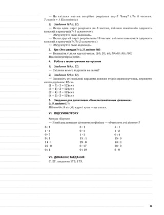 —	На скільки частин потрібно розрізати торт? Чому? (На 8 частин:
7 гномів + 1 Білосніжка)
2)	 Завдання 167 (с. 27).
—	Якщо один пиріг розрізати на 8 частин, скільки шматочків одержить
кожний з присутніх? (1 шматочок)
—	Обґрунтуйте свою відповідь.
—	Якщо другий пиріг розрізати на 16 частин, скільки шматочків одержить
кожний з присутніх? (По 2 шматочки)
—	Обґрунтуйте свою відповідь.
3.	Гра «Хто швидше?» (с.27,завдання168)
—	Випишіть тільки круглі числа. (10; 20; 40; 50; 60; 80; 100)
Взаємоперевірка робіт.
4.	Робота з геометричним матеріалом
1)	 Завдання 169 (с. 27).
—	Скільки всього відрізків на схемі?
2)	 Завдання 170 (с. 27).
—	Запишіть усі можливі варіанти довжин сторін прямокутника, периметр
якого дорівнює 12 см.
(1 + 5) · 2 = 12 (см)
(5 + 1) · 2 = 12 (см)
(2 + 4) · 2 = 12 (см)
(4 + 2) · 2 = 12 (см)
5.	 Завдання для допитливих «Банк математичних цікавинок»
(с.27,завдання171)
Відповідь: 8 ніг, бо кури і гуси — це птахи.
VI.	Підсумок уроку
Конкурс «Бігунок»
— Який ряд швидше дістанеться фінішу — обчислить усі рівності?
6 : 1 8 : 1 5 : 1
1 · 1 0 · 1 1 · 2
0 · 7 1 · 1 0 : 4
9 : 1 15 : 1 15 · 0
14 · 1 29 · 0 13 : 1
25 · 0 0 · 17 28 · 0
0 : 1 0 : 10 6 · 0
VII.	Домашнє завдання
С. 27, завдання 172; 173.
46
 