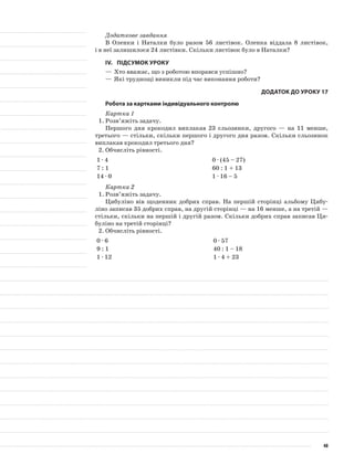 Додаткове завдання
В Оленки і Наталки було разом 56 листівок. Оленка віддала 8 листівок,
і в неї залишилося 24 листівки. Скільки листівок було в Наталки?
IV.	Підсумок уроку
—	Хто вважає, що з роботою впорався успішно?
—	Які труднощі виникли під час виконання роботи?
Додаток до уроку 17
Робота за картками індивідуального контролю
Картка 1
1.	Розв’яжіть задачу.
Першого дня крокодил виплакав 23 сльозинки, другого — на 11 менше,
третього — стільки, скільки першого і другого дня разом. Скільки сльозинок
виплакав крокодил третього дня?
2.	Обчисліть рівності.
1 · 4 0 · (45 – 27)
7 : 1 60 : 1 + 13
14 · 0 1 · 16 – 5
Картка 2
1.	Розв’яжіть задачу.
Цибуліно вів щоденник добрих справ. На першій сторінці альбому Цибу-
ліно записав 35 добрих справ, на другій сторінці — на 16 менше, а на третій —
стільки, скільки на першій і другій разом. Скільки добрих справ записав Ци-
буліно на третій сторінці?
2.	Обчисліть рівності.
0 · 6 0 · 57
9 : 1 40 : 1 – 18
1 · 12 1 · 4 + 23
48
 