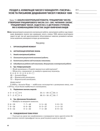 Дата _______________________
Клас _______________________
Розділ 2. Нумерація чисел у концентрі «тисяча».
Усне та письмове додавання чисел у межах 1000
Урок 19. Аналіз контрольної роботи. Трицифрове число.
Утворення трицифрового числа (101–199). Читання і запис
трицифрових чисел. Задачі на 2-3 дії різних ступенів,
які є комбінаціями простих задач вивчених видів
Мета: проаналізувати результати контрольної роботи, організувати роботу над помил-
ками; формувати знання про нумерацію чисел у межах 1000, вміння розв’язувати
задачі на дві, три дії; вдосконалювати обчислювальні навички; розвивати матема-
тичне мовлення; виховувати інтерес до математики.
Хід уроку
I.	 Організаційний момент
II.	Актуалізація опорних знань
1.	Аналіз контрольної роботи
1)	 Оголошення результатів виконаної роботи.
2)	 Колективна робота над типовими помилками.
3)	 Індивідуальна робота над помилками, допущеними в контрольній роботі.
2.	Гра «Найрозумніший»
—	Який заповідник в Україні вважається найстарішим?
—	Обчисліть «ланцюжок» та знайдіть правильну відповідь.
9 · 4 : 6 · 5 + 2 : 4 · 3 : 4 · 8 =
48 — Асканія-Нова;
46 — Каневський заповідник;
72 — Карпатський заповідник.
Цікаво знати!
З 1828 р. Асканія-Нова — найбільше господарство з розведення овець, яке
з 1874 р. стало базою майбутнього заповідника.
3.	Порівняння значень виразів
4 · 2 + 4 · 4 4· 6 25 : 5 – 10 : 5 35 : 5
3 · 7 – 2 · 3 3 · 4 36 : 9 + 18 : 3 35 : 7
4.	Гра «Допоможи Незнайкові»
—	Знайдіть та виправте помилки.
3 · 6 = 18 7 · 7 = 49 5 · 5 = 45 5 · 6 = 15
7 · 9 = 56 6 · 8 = 36 9 · 3 = 27 4 · 4 = 12
8 · 8 = 54 8 · 4 = 32 7 · 4 = 28 6 · 9 = 54
III.	Повідомлення теми уроку
—	Сьогодні на уроці ми ознайомимося з нумерацією чисел другої сотні; бу-
демо вчитися читати трицифрові числа; розв’язувати задачі на три дії.
49
 