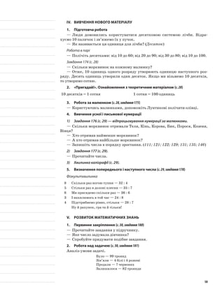 IV.	Вивчення нового матеріалу
1.	Підготовча робота
—	Люди домовились користуватися десятковою системою лічби. Відра-
хуємо 10 паличок і зв’яжемо їх у пучок.
—	Як називається ця одиниця для лічби? (Десяток)
Робота в парі
—	Полічіть десятками: від 10 до 60; від 20 до 90; від 30 до 80; від 10 до 100.
Завдання 174 (с. 28)
—	Скільки морквинок на кожному малюнку?
—	Отже, 10 одиниць одного розряду утворюють одиницю наступного роз-
ряду. Десять одиниць утворили один десяток. Якщо ми візьмемо 10 десятків,
то утворимо сотню.
2.	 «Пригадай!». Ознайомлення з теоретичним матеріалом (с.28)
10 десятків = 1 сотня 1 сотня = 100 одиниць
3.	Робота за малюнком (с.28,завдання175)
—	Користуючись малюнками, допоможіть Лунтикові полічити олівці.
4.	Вивчення усної і письмової нумерації
1)	 Завдання 176 (с. 29) — відпрацьовування нумерації за малюнками.
—	Скільки морквинок отримали Теля, Кінь, Корова, Бик, Порося, Козеня,
Вівця?
—	Хто отримав найменше морквинок?
—	А хто отримав найбільше морквинок?
—	Запишіть числа в порядку зростання. (111; 121; 122; 129; 131; 135; 146)
2)	 Завдання 177 (с. 29).
—	Прочитайте числа.
3)	 Хвилинка каліграфії (с. 29).
5.	Визначення попереднього і наступного числа (с.29,завдання178)
Фізкультхвилинка
8 Скільки раз ногою тупни — 32 : 4
5 Стільки раз в долоні плесни — 35 : 7
6 Ми присядемо скільки раз — 36 : 6
3 І нахилимось в той час — 24 : 8
4 Підстрибнемо рівно, стільки — 28 : 7
Ну й рахунок, гра та й тільки!
V.	Розвиток математичних знань
1.	Первинне закріплення (с.30,завдання180)
—	Прочитайте завдання у підручнику.
—	Яке число задумала дівчинка?
—	Спробуйте придумати подібне завдання.
2.	Робота над задачею (с.30,завдання181)
Аналіз умови задачі.
Було — 99 троянд
Зів’яли — 4 білі і 4 рожеві
Продали — ? червоних
Залишилося — 82 троянди
50
 
