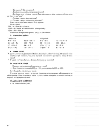 —	Що відомо? Що невідомо?
—	Як дізнатися, скільки троянд зів’яло?
—	Як дізнатися, скільки троянд буде виставлено для продажу після того,
як 8 штук зів’яло?
—	Скільки троянд залишилося?
—	Скільки троянд продали у магазині?
Один учень розв’язує задачу біля дошки.
Розв’язання
1)	4 + 4 = 8 (т.) — зів’яли
2)	99 – 8 = 91 (т.) — виставлена для продажу
3)	91 – 82 = 9 (т.)
Відповідь: 9 червоних троянд продали у магазині.
3.	Самостійна робота
1 варіант 2 варіант
9 · 3 + 9 · 7 81 : 9 + 56 : 8 9 · 5 – 9 · 2 72 : 8 + 36 : 6
61 – (43 – 7) 100 – 72 : 8 61 – (18 + 6) 100 – 25 : 5
(27 + 23) : 5 94 – 4 · 6 (78 + 12) : 9 84 – 3 · 8
8 · (35 – 26) 76 – 18 – 4 7 · (19 – 13) 67 – 6 – 3
4.	Цікаві задачі
Двоє хлопчиків Дмитрик і Михась йшли до хлібного кіоску. По дорозі вониyy
знайшли 20 копійок. Скільки грошей знайшов би Дмитрик, якщо б ішов
один?
У одній сім’ї два батька і 2 сини. Скільки це чоловік?yy
VI.	Підсумок уроку
—	З якими числами ознайомилися на уроці?
—	Полічіть десятками від 100 до 190; одиницями від 109 до 129.
Гра «Попереднє та наступне числа»
Учитель показує картку з числом і одночасно промовляє: «Попереднє» чи
«Наступне». Діти називають лише ті, які стоять попереду чи позаду числа на
картці, яку тримає вчитель.
VII.	Домашнє завдання
С. 30, завдання 182; 183.
51
 