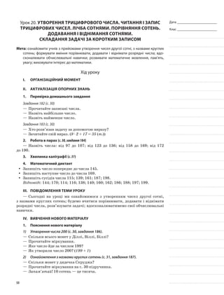 Дата _______________________
Клас _______________________
Урок 20. Утворення трицифрового числа. Читання і запис
трицифрових чисел. Лічба сотнями. Порівняння сотень.
Додавання і віднімання сотнями.
Складання задачі за коротким записом
Мета: ознайомити учнів з прийомами утворення чисел другої сотні, з назвами круглих
сотень; формувати вміння порівнювати, додавати і віднімати розрядні числа; вдо-
сконалювати обчислювальні навички; розвивати математичне мовлення, пам’ять,
увагу; виховувати інтерес до математики.
Хід уроку
I.	 Організаційний момент
II.	Актуалізація опорних знань
1.	Перевірка домашнього завдання
Завдання 182 (с. 30)
—	Прочитайте записані числа.
—	Назвіть найбільше число.
—	Назвіть найменше число.
Завдання 183 (с. 30)
—	Хто розв’язав задачу за допомогою виразу?
—	Зачитайте свій вираз. (9 · 2 + 17 = 35 (т.))
2.	Робота в парах (с.30,завдання184)
—	Назвіть числа: від 97 до 107; від 123 до 136; від 158 до 169; від 172
до 190.
3.	Хвилинка каліграфії (с.31)
4.	Математичний диктант
Запишіть число попереднє до числа 145.yy
Запишіть наступне число до числа 169.yy
Запишіть сусідів числа 115; 139; 161; 187; 198.yy
Відповіді: 144; 170; 114; 116; 138; 140; 160; 162; 186; 188; 197; 199.
III.	Повідомлення теми уроку
—	Сьогодні на уроці ми ознайомимося з утворенням чисел другої сотні,
з назвами круглих сотень; будемо вчитися порівнювати, додавати і віднімати
розрядні числа, розв’язувати задачі; вдосконалюватимемо свої обчислювальні
навички.
IV.	Вивчення нового матеріалу
1.	Пояснення нового матеріалу
1)	 Утворення числа 200 (с. 30, завдання 186).
—	Скільки всього монет у Діллі, Віллі, Біллі?
—	Прочитайте міркування.
—	Яке число йде за числом 199?
—	Як утворили число 200? (199 + 1)
2)	 Ознайомлення з назвами круглих сотень (с. 31, завдання 187).
—	Скільки монет у дядечка Скруджа?
—	Прочитайте міркування на с. 30 підручника.
—	Запам’ятай! 10 сотень — це тисяча.
53
 