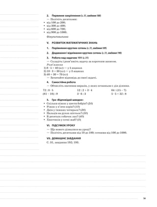 2.	Первинне закріплення (с.31,завдання188)
—	Полічіть десятками:
від 100 до 200;yy
від 300 до 400;yy
від 600 до 700;yy
від 900 до 1000.yy
Фізкультхвилинка
V.	Розвиток математичних знань
1.	Порівняння круглих сотень (с.31,завдання189)
2.	Додавання і віднімання круглих сотень (с.31,завдання190)
3.	Робота над задачею 191 (с.31)
—	Складіть і розв’яжіть задачу за коротким записом.
Розв’язання
1)	8 · 5 = 40 (кг) — у 5 ящиках
2)	10 · 3 = 30 (кг) — у 3 ящиках
3)	40 + 30 = 70 (кг)
—	Зачитайте відповідь до своєї задачі.
4.	Самостійна робота
—	Обчисліть значення виразів, у яких останньою є дія ділення.
72 : 8 · 5 12 : 2 + 3 · 4 64 : (15 – 7)
(81 – 18) : 9 3 · 6 : 3 5 · 5 + 32 : 8
5.	Гра «Відповідай швидко»
Скільки ніжок у шести бобрів? (yy 24)
Ріжок у п’яти корів? (yy 10)
Днів у тижнях чотирьох? (yy 28)
Пальців на руках шістьох? (yy 30)
В десятьох собачок лап? (yy 40)
Хвостиків у сотні жаб? (yy 0)
VI.	Підсумок уроку
—	Що нового дізналися на уроці?
—	Полічіть десятками від 10 до 100; сотнями від 100 до 1000.
VII.	Домашнє завдання
С. 31, завдання 192; 193.
54
 
