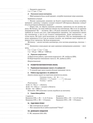—	Заповніть пропуски.
1 м = дм = см
2)	 Пояснення нового матеріалу.
—	Щоб виміряти будь-який предмет, потрібні відповідні міри довжини.
Проблемна ситуація
—	Якими одиницями довжини ви будете користуватися, якщо потрібно
виміряти: довжину і ширину класної кімнати? (Метрами) Довжину олівця?
(Сантиметрами) Довжину мурахи?
—	Перед тим, як обрати одиницю довжини, прикиньте на око розмір му-
рахи. Ви бачите, що вона набагато менша від сантиметра. Що ж це за одиниця
вимірювання? Це — міліметр. Він у 10 разів менший від сантиметра. Він по-
трібний не тільки для того, щоб вимірювати предмети, які завдовжки менші
від сантиметра, а ще й для точності вимірювання. Адже математика — це
точна наука. Не існує такої величини, як трішечки. Під час вимірювання від-
різка завдовжки 3 см 2 мм не можна сказати, що довжина цього відрізка до-
рівнює 3 см і трішечки. Це буде неправильно.
Міліметр — десята частина сантиметра, сота частина дециметра, тисячна —
метра.
—	Допишемо в наш рядок ще одну одиницю вимірювання довжини — мілі-
метр.
1 м = дм = см = мм
1 м = 10 дм = 100 см = 1000 мм
3)	 Первинне закріплення.
а)	Практична робота, креслення відрізків (с. 36, завдання 220).
б)	Перетворення іменованих чисел (с. 36, завдання 221).
Фізкультхвилинка
V.	Розвиток математичних знань
1.	Порівняння іменованих чисел (с.36,завдання222)
—	У кожній парі чисел назвіть більше іменоване число.
2.	Робота над задачею (с.36,завдання223)
Аналіз умови задачі за коротким записом на дошці.
Ситцевих суконь — 45
З батисту — ?, у 5 разів <
З шовку — решта
Розв’язання
1)	45 : 5 = 9 (с.) — з батисту
2)	45 + 9 = 54 (с.) — ситцеві і з батисту
3)	154 – 54 = 100 (с.)
Відповідь: 100 шовкових суконь надійшло до магазину.
3.	Самостійна робота
1 варіант
Завдання 218, с. 35 — 1; 2; 3 числа.
Завдання 219, с. 36 — 1-й рядок.
2 варіант
Завдання 218, с. 35 — 4; 5; 6 числа.
Завдання 219, с. 36 — 2-й рядок.
VI.	Підсумок уроку
—	Що повторили на уроці?
—	Яке завдання було найскладнішим? Чому?
VII.	Домашнє завдання
С. 36, завдання 224; 225.
154 сукні
60
 