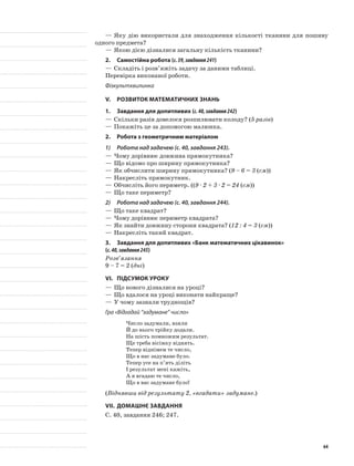 —	Яку дію використали для знаходження кількості тканини для пошиву
одного предмета?
—	Якою дією дізналися загальну кількість тканини?
2.	Самостійна робота (с.39,завдання241)
—	Складіть і розв’яжіть задачу за даними таблиці.
Перевірка виконаної роботи.
Фізкультхвилинка
V.	Розвиток математичних знань
1.	 Завдання для допитливих (с.40,завдання242)
—	Скільки разів довелося розпилювати колоду? (5 разів)
—	Покажіть це за допомогою малюнка.
2.	Робота з геометричним матеріалом
1)	 Робота над задачею (с. 40, завдання 243).
—	Чому дорівнює довжина прямокутника?
—	Що відомо про ширину прямокутника?
—	Як обчислити ширину прямокутника? (9 – 6 = 3 (см))
—	Накресліть прямокутник.
—	Обчисліть його периметр. ((9 · 2 + 3 · 2 = 24 (см))
—	Що таке периметр?
2)	 Робота над задачею (с. 40, завдання 244).
—	Що таке квадрат?
—	Чому дорівнює периметр квадрата?
—	Як знайти довжину сторони квадрата? (12 : 4 = 3 (см))
—	Накресліть такий квадрат.
3.	 Завдання для допитливих «Банк математичних цікавинок»
(с.40,завдання245)
Розв’язання
9 – 7 = 2 (дні)
VI.	Підсумок уроку
—	Що нового дізналися на уроці?
—	Що вдалося на уроці виконати найкраще?
—	У чому зазнали труднощів?
Гра «Відгадай “задумане” число»
Число задумали, взяли
Й до нього трійку додали.
На шість помножим результат.
Ще треба вісімку віднять.
Тепер віднімем те число,
Що в нас задумане було.
Тепер усе на п’ять діліть
І результат мені кажіть,
А я вгадаю те число,
Що в вас задумане було!
(Віднявши від результату 2, «вгадати» задумане.)
VII.	Домашнє завдання
С. 40, завдання 246; 247.
64
 