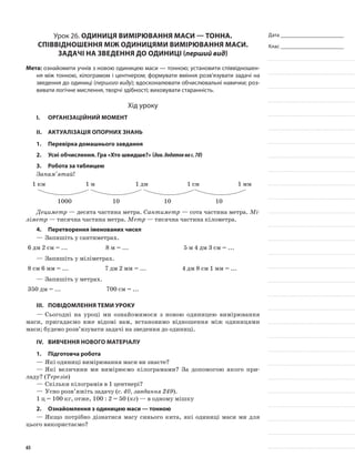 Дата _______________________
Клас _______________________
Урок 26. Одиниця вимірювання маси — тонна.
Співвідношення між одиницями вимірювання маси.
Задачі на зведення до одиниці (перший вид)
Мета: ознайомити учнів з новою одиницею маси — тонною; установити співвідношен-
ня між тонною, кілограмом і центнером; формувати вміння розв’язувати задачі на
зведення до одиниці (першого виду); вдосконалювати обчислювальні навички; роз-
вивати логічне мислення, творчі здібності; виховувати старанність.
Хід уроку
I.	 Організаційний момент
II.	Актуалізація опорних знань
1.	Перевірка домашнього завдання
2.	Усні обчислення. Гра «Хто швидше?» (див.додатокнас.70)
3.	Робота за таблицею
Запам’ятай!
1 км 1 м 1 дм 1 см 1 мм
1000 10 10 10
Дециметр — десята частина метра. Сантиметр — сота частина метра. Мі-
ліметр — тисячна частина метра. Метр — тисячна частина кілометра.
4.	Перетворення іменованих чисел
—	Запишіть у сантиметрах.
6 дм 2 см = ... 8 м = ... 5 м 4 дм 3 см = ...
—	Запишіть у міліметрах.
8 см 6 мм = ... 7 дм 2 мм = ... 4 дм 8 см 1 мм = ...
—	Запишіть у метрах.
350 дм = ... 700 см = ...
III.	Повідомлення теми уроку
—	Сьогодні на уроці ми ознайомимося з новою одиницею вимірювання
маси, пригадаємо вже відомі вам, встановимо відношення між одиницями
маси; будемо розв’язувати задачі на зведення до одиниці.
IV.	Вивчення нового матеріалу
1.	Підготовча робота
—	Які одиниці вимірювання маси ви знаєте?
—	Які величини ми вимірюємо кілограмами? За допомогою якого при-
ладу? (Терезів)
—	Скільки кілограмів в 1 центнері?
—	Усно розв’яжіть задачу (с. 40, завдання 249).
1 ц = 100 кг, отже, 100 : 2 = 50 (кг) — в одному мішку
2.	 Ознайомлення з одиницею маси — тонною
—	Якщо потрібно дізнатися масу синього кита, які одиниці маси ми для
цього використаємо?
65
 