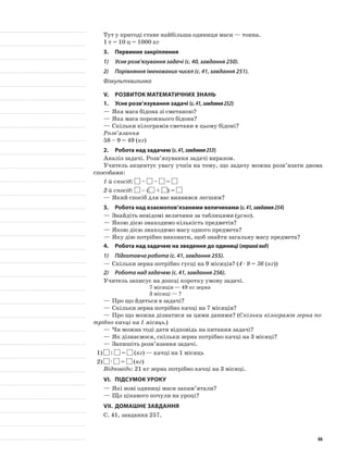 Тут у пригоді стане найбільша одиниця маси — тонна.
1 т = 10 ц = 1000 кг
3.	Первинне закріплення
1)	 Усне розв’язування задачі (с. 40, завдання 250).
2)	 Порівняння іменованих чисел (с. 41, завдання 251).
Фізкультхвилинка
V.	Розвиток математичних знань
1.	Усне розв’язування задачі (с.41,завдання252)
—	Яка маса бідона зі сметаною?
—	Яка маса порожнього бідона?
—	Скільки кілограмів сметани в цьому бідоні?
Розв’язання
58 – 9 = 49 (кг)
2.	Робота над задачею (с.41,завдання253)
Аналіз задачі. Розв’язування задачі виразом.
Учитель акцентує увагу учнів на тому, що задачу можна розв’язати двома
способами:
1-й спосіб: – – =
2-й спосіб: – ( + ) =
—	Який спосіб для вас виявився легшим?
3.	Робота над взаємопов’язаними величинами (с.41,завдання254)
—	Знайдіть невідомі величини за таблицями (усно).
—	Якою дією знаходимо кількість предметів?
—	Якою дією знаходимо масу одного предмета?
—	Яку дію потрібно виконати, щоб знайти загальну масу предмета?
4.	Робота над задачею на зведення до одиниці (першийвид)
1)	 Підготовча робота (с. 41, завдання 255).
—	Скільки зерна потрібно гусці на 9 місяців? (4 · 9 = 36 (кг))
2)	 Робота над задачею (с. 41, завдання 256).
Учитель записує на дошці коротку умову задачі.
7 місяців — 49 кг зерна
3 місяці — ?
—	Про що йдеться в задачі?
—	Скільки зерна потрібно качці на 7 місяців?
—	Про що можна дізнатися за цими даними? (Скільки кілограмів зерна по-
трібно качці на 1 місяць.)
—	Чи можна тоді дати відповідь на питання задачі?
—	Як дізнаємося, скільки зерна потрібно качці на 3 місяці?
—	Запишіть розв’язання задачі.
1)	 : = (кг) — качці на 1 місяць
2)	 · = (кг)
Відповідь: 21 кг зерна потрібно качці на 3 місяці.
VI.	Підсумок уроку
—	Які нові одиниці маси запам’ятали?
—	Що цікавого почули на уроці?
VII.	Домашнє завдання
С. 41, завдання 257.
66
 