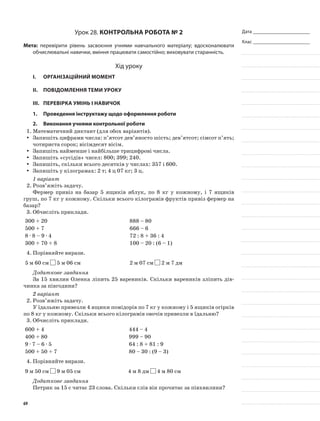 Дата _______________________
Клас _______________________
Урок 28. Контрольна робота № 2
Мета: перевірити рівень засвоєння учнями навчального матеріалу; вдосконалювати
обчислювальні навички, вміння працювати самостійно; виховувати старанність.
Хід уроку
I.	 Організаційний момент
II.	Повідомлення теми уроку
III.	Перевірка умінь і навичок
1.	Проведення інструктажу щодо оформлення роботи
2.	Виконання учнями контрольної роботи
1.	Математичний диктант (для обох варіантів).
Запишіть цифрами числа: п’ятсот дев’яносто шість; дев’ятсот; сімсот п’ять;yy
чотириста сорок; вісімдесят вісім.
Запишіть найменше і найбільше трицифрові числа.yy
Запишіть «сусідів» чисел: 800; 399; 240.yy
Запишіть, скільки всього десятків у числах: 357 і 600.yy
Запишіть у кілограмах: 2 т; 4 ц 07 кг; 3 ц.yy
1 варіант
2.	Розв’яжіть задачу.
Фермер привіз на базар 5 ящиків яблук, по 8 кг у кожному, і 7 ящиків
груш, по 7 кг у кожному. Скільки всього кілограмів фруктів привіз фермер на
базар?
3.	Обчисліть приклади.
300 + 20 888 – 80
500 + 7 666 – 6
8 · 8 – 9 · 4 72 : 8 + 36 : 4
300 + 70 + 8 100 – 20 : (6 – 1)
4.	Порівняйте вирази.
5 м 60 см 5 м 06 см 2 м 07 см 2 м 7 дм
Додаткове завдання
За 15 хвилин Оленка ліпить 25 вареників. Скільки вареників зліпить дів-
чинка за півгодини?
2 варіант
2.	Розв’яжіть задачу.
У їдальню привезли 4 ящики помідорів по 7 кг у кожному і 5 ящиків огірків
по 8 кг у кожному. Скільки всього кілограмів овочів привезли в їдальню?
3.	Обчисліть приклади.
600 + 4 444 – 4
400 + 80 999 – 90
9 · 7 – 6 · 5 64 : 8 + 81 : 9
500 + 50 + 7 80 – 30 : (9 – 3)
4.	Порівняйте вирази.
9 м 50 см 9 м 05 см 4 м 8 дм 4 м 80 см
Додаткове завдання
Петрик за 15 с читає 23 слова. Скільки слів він прочитає за півхвилини?
69
 