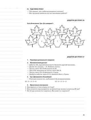 IV.	Підсумок уроку
—	Хто вважає, що з роботою впорався успішно?
—	Які труднощі виникли під час виконання роботи?
Додаток до уроку 26
Усні обчислення. Гра «Хто швидше?»
24 : 8 + 0
63 : 9
49 : 7
307 – 300
203 – 200
15 : 58•9 – 65
23 – 5•4
3 7
Додаток до уроку 27
1.	Перевірка домашнього завдання
2.	Математичний диктант
—	Добуток 48, перший множник 6. Запишіть другий множник.
—	Ділене 54, дільник — 6. Знайдіть частку.
—	Частку чисел 42 і 6 збільшити на 24.
—	Число 91 зменшити на частку чисел 36 і 6.
—	Частку чисел 24 і 6 зменшити у 2 рази.
—	Знайдіть добуток чисел 6 і 3, зменшіть його у 2 рази.
3.	Гра «Допоможіть Незнайкові»
—	Розставте дужки так, щоб рівності були правильними.
12 : 2 + 2 · 2 = 6 12 : 2 + 2 · 2 = 2
4.	 Фронтальне опитування
Яка вартість п’яти олівців по 3 грн?yy
Яку кількість пар шкарпеток за ціною 6 грн можна купити на 30 грн?yy
На 12 грн купили 4 кг картоплі. Яка ціна 1 кг картоплі?yy
70
 