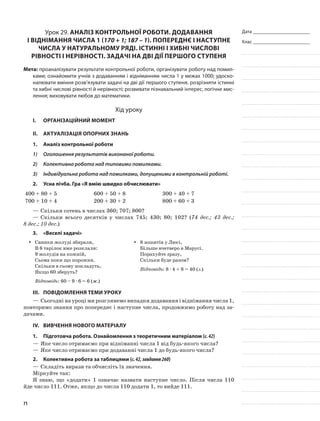 Дата _______________________
Клас _______________________
Урок 29. Аналіз контрольної роботи. Додавання
і віднімання числа 1 (170 + 1; 187 – 1). Попереднє і наступне
числа у натуральному ряді. Істинні і хибні числові
рівності і нерівності. Задачі на дві дії першого ступеня
Мета: проаналізувати результати контрольної роботи, організувати роботу над помил-
ками; ознайомити учнів з додаванням і відніманням числа 1 у межах 1000; удоско-
налювати вміння розв’язувати задачі на дві дії першого ступеня, розрізняти істинні
та хибні числові рівності й нерівності; розвивати пізнавальний інтерес, логічне мис-
лення; виховувати любов до математики.
Хід уроку
I.	 Організаційний момент
II.	Актуалізація опорних знань
1.	Аналіз контрольної роботи
1)	 Оголошення результатів виконаної роботи.
2)	 Колективна робота над типовими помилками.
3)	 Індивідуальна робота над помилками, допущеними в контрольній роботі.
2.	Усна лічба. Гра «Я вмію швидко обчислювати»
400 + 80 + 5 600 + 50 + 8 300 + 40 + 7
700 + 10 + 4 200 + 30 + 2 800 + 60 + 3
—	Скільки сотень в числах 360; 707; 800?
—	Скільки всього десятків у числах 745; 430; 80; 102? (74 дес.; 43 дес.;
8 дес.; 10 дес.)
3.	 «Веселі задачі»
Свинки жолуді збирали,yy
В 6 тарілок вже розклали:
9 жолудів на кожній,
Сьома поки що порожня.
Скільки в сьому покладуть,
Якщо 60 зберуть?
Відповідь: 60 – 9 · 6 = 6 (ж.)
8 зошитів у Люсі,yy
Більше вчетверо в Марусі.
Порахуйте зразу,
Скільки буде разом?
Відповідь: 8 · 4 + 8 = 40 (з.)
III.	Повідомлення теми уроку
—	Сьогодні на уроці ми розглянемо випадки додавання і віднімання числа 1,
повторимо знання про попереднє і наступне числа, продовжимо роботу над за-
дачами.
IV.	Вивчення нового матеріалу
1.	Підготовча робота. Ознайомлення з теоретичним матеріалом (с.42)
—	Яке число отримаємо при відніманні числа 1 від будь-якого числа?
—	Яке число отримаємо при додаванні числа 1 до будь-якого числа?
2.	Колективна робота за таблицями (с.42,завдання260)
—	Складіть вирази та обчисліть їх значення.
Міркуйте так:
Я знаю, що «додати» 1 означає назвати наступне число. Після числа 110
йде число 111. Отже, якщо до числа 110 додати 1, то вийде 111.
71
 