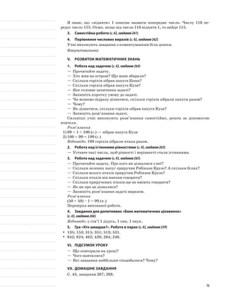 Я знаю, що «відняти» 1 означає назвати попереднє число. Числу 116 пе-
редує число 115. Отже, якщо від числа 116 відняти 1, то вийде 115.
3.	Самостійна робота (с.42,завдання261)
4.	Порівняння числових виразів (с.42,завдання262)
Учні виконують завдання з коментуванням біля дошки.
Фізкультхвилинка
V.	Розвиток математичних знань
1.	Робота над задачею (с.42,завдання264)
—	Прочитайте задачу.
—	Хто жив на острові? Що вони збирали?
—	Скільки горіхів зібрав папуга Кеша?
—	Скільки горіхів зібрав папуга Кузя?
—	Яке головне запитання задачі?
—	Запишіть коротку умову до задачі.
—	Чи можемо відразу дізнатися, скільки горіхів зібрали папуги разом?
—	Чому?
—	Як дізнатися, скільки горіхів зібрав папуга Кузя?
—	Запишіть розв’язання задачі.
Сильніші учні виконують розв’язання самостійно, решта за допомогою
вчителя.
Розв’язання
1)	99 + 1 = 100 (г.) — зібрав папуга Кузя
2)	100 + 99 = 199 (г.)
Відповідь: 199 горіхів зібрали птахи разом.
2.	Робота над істинними рівностями (с.42,завдання263)
—	Уставте такі числа, щоб рівності і нерівності стали істинними.
3.	Робота над задачею (с.43,завдання265)
—	Прочитайте задачу. Про кого ви дізналися з неї?
—	Скільки зелених папуг приручив Робінзон Крузо? А скільки білих?
—	Скільки всього птахів приручив Робінзон Крузо?
—	Скільки птахів він навчив говорити?
—	Скільки приручених птахів ще не вміють говорити?
—	Як ви про це дізналися?
—	Запишіть розв’язання задачі виразом.
Розв’язання
(50 + 50) – 1 = 99 (п.)
Перевірка виконаної роботи.
4.	 Завдання для допитливих «Банк математичних цікавинок»
(с.43,завдання266)
Відповідь: у сім’ї 1 дідусь, 1 син, 1 онук.
5.	Гра «Хто швидше?». Робота в парах (с.42,завдання259)
135; 153; 315; 351; 513; 531.yy
642; 624; 462; 426; 264; 246.yy
VI.	Підсумок уроку
—	Що повторили на уроці?
—	Чого навчилися?
—	Які завдання найбільше сподобалися? Чому?
VII.	Домашнє завдання
С. 43, завдання 267; 268.
72
 