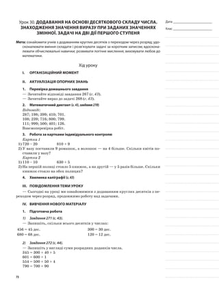Дата _______________________
Клас _______________________
Урок 30. Додавання на основі десяткового складу числа.
Знаходження значення виразу при заданих значеннях
змінної. Задачі на дві дії першого ступеня
Мета: ознайомити учнів з додаванням круглих десятків з переходом через розряд; удо-
сконалювати вміння складати і розв’язувати задачі за коротким записом; вдоскона-
лювати обчислювальні навички; розвивати логічне мислення; виховувати любов до
математики.
Хід уроку
I.	 Організаційний момент
II.	Актуалізація опорних знань
1.	Перевірка домашнього завдання
—	Зачитайте відповіді завдання 267 (с. 43).
—	Зачитайте вираз до задачі 268 (с. 43).
2.	Математичний диктант (с.43,завдання270)
Відповіді:
287; 198; 399; 410; 701.
108; 239; 716; 800; 799.
111; 999; 500; 401; 126.
Взаємоперевірка робіт.
3.	Робота за картками індивідуального контролю
Картка 1
1)	720 – 20 		 810 + 9
2)	У вазу поставили 9 ромашок, а волошок — на 4 більше. Скільки квітів по-
ставили у вазу?
Картка 2
1)	110 – 10 		 630 + 5
2)	На першій полиці стояло 5 книжок, а на другій — у 5 разів більше. Скільки
книжок стояло на обох полицях?
4.	Хвилинка каліграфії (с.43)
III.	Повідомлення теми уроку
—	Сьогодні на уроці ми ознайомимося з додаванням круглих десятків з пе-
реходом через розряд, продовжимо роботу над задачами.
IV.	Вивчення нового матеріалу
1.	Підготовча робота
1)	 Завдання 271 (с. 43).
—	Запишіть, скільки всього десятків у числах:
456 = 45 дес. 300 = 30 дес.
680 = 68 дес. 120 = 12 дес.
2)	 Завдання 272 (с. 44).
—	Запишіть у вигляді суми розрядних доданків числа.
345 = 300 + 40 + 5
601 = 600 + 1
554 = 500 + 50 + 4
790 = 700 + 90
73
 