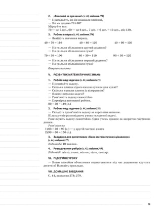 2.	 «Виконай за зразком!» (с.44,завдання273)
—	Пригадайте, як ми додавали одиниці.
—	Як ми додамо 70 і 60?
Міркуйте так:
70 — це 7 дес., 60 — це 6 дес., 7 дес. + 6 дес. = 13 дес., або 130.
3.	Робота в парах (с.44,завдання274)
—	Знайдіть значення виразу.
40 + 70 = 110 40 + 80 = 120 40 + 90 = 130
—	На скільки збільшився другий доданок?
—	На скільки збільшилася сума?
70 + 30 = 100 80 + 30 = 110 90 + 30 = 120
—	На скільки збільшився перший доданок?
—	На скільки збільшилася сума?
Фізкультхвилинка
V.	Розвиток математичних знань
1.	Робота над задачею (с.44,завдання275)
—	Прочитайте задачу.
—	Скільки плиток сірого кахлю купили для кухні?
—	Скільки купили плиток із візерунком?
—	Яким є питання задачі?
—	Розв’яжіть задачу самостійно.
—	Перевірка виконаної роботи.
80 + 30 = 110 (п.)
2.	Робота над задачею (с.44,завдання276)
—	Складіть і розв’яжіть задачу за коротким записом.
Кілька учнів розповідають умову складеної задачі.
Розв’язують задачу самостійно. Один учень працює за закритою частиною
дошки.
Розв’язання
1)	60 + 30 = 90 (с.) — у другій частині книги
2)	90 + 60 = 150 (с.)
3.	 Завдання для допитливих «Банк математичних цікавинок»
(с.44,завдання277)
Відповідь: 10 хвилин.
4.	Розгадування ребусів (с.43,завдання269)
Відповіді: місто, стовп, місток, тісто, столяр.
VI.	Підсумок уроку
—	Яким способом обчислення користувалися під час додавання круглих
десятків? Наведіть приклади.
VII.	Домашнє завдання
С. 44, завдання 278; 279.
74
 