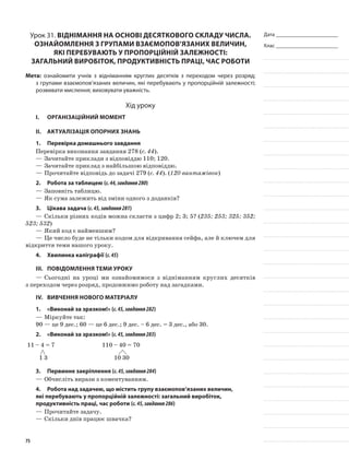 Дата _______________________
Клас _______________________
Урок 31. Віднімання на основі десяткового складу числа.
Ознайомлення з групами взаємопов’язаних величин,
які перебувають у пропорційній залежності:
загальний виробіток, продуктивність праці, час роботи
Мета: ознайомити учнів з відніманням круглих десятків з переходом через розряд;
з групами взаємопов’язаних величин, які перебувають у пропорційній залежності;
розвивати мислення; виховувати уважність.
Хід уроку
I.	 Організаційний момент
II.	Актуалізація опорних знань
1.	Перевірка домашнього завдання
Перевірка виконання завдання 278 (с. 44).
—	Зачитайте приклади з відповіддю 110; 120.
—	Зачитайте приклад з найбільшою відповіддю.
—	Прочитайте відповідь до задачі 279 (с. 44). (120 вантажівок)
2.	Робота за таблицею (с.44,завдання280)
—	Заповніть таблицю.
—	Як сума залежить від зміни одного з доданків?
3.	Цікава задача (с.45,завдання281)
—	Скільки різних кодів можна скласти з цифр 2; 3; 5? (235; 253; 325; 352;
523; 532)
—	Який код є найменшим?
—	Це число буде не тільки кодом для відкривання сейфа, але й ключем для
відкриття теми нашого уроку.
4.	Хвилинка каліграфії (с.45)
III.	Повідомлення теми уроку
—	Сьогодні на уроці ми ознайомимося з відніманням круглих десятків
з переходом через розряд, продовжимо роботу над загадками.
IV.	Вивчення нового матеріалу
1.	 «Виконай за зразком!» (с.45,завдання282)
—	Міркуйте так:
90 — це 9 дес.; 60 — це 6 дес.; 9 дес. – 6 дес. = 3 дес., або 30.
2.	 «Виконай за зразком!» (с.45,завдання283)
11 – 4 = 7 110 – 40 = 70
1 3 10 30
3.	Первинне закріплення (с.45,завдання284)
—	Обчисліть вирази з коментуванням.
4.	Робота над задачею, що містить групу взаємопов’язаних величин,
які перебувають у пропорційній залежності: загальний виробіток,
продуктивність праці, час роботи (с.45,завдання286)
—	Прочитайте задачу.
—	Скільки днів працює швачка?
75
 