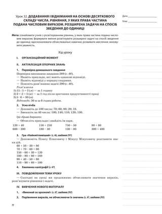 Дата _______________________
Клас _______________________
Урок 32. Додавання і віднімання на основі десяткового
складу числа. Рівняння, у яких права частина
подана числовим виразом. Розширена задача на спосіб
зведення до одиниці
Мета: ознайомити учнів з розв’язуванням рівнянь, у яких права частина подана число-
вим виразом; формувати вміння розв’язувати розширені задачі на спосіб зведення
до одиниці; вдосконалювати обчислювальні навички; розвивати мислення; вихову-
вати уважність.
Хід уроку
I.	 Організаційний момент
II.	Актуалізація опорних знань
1.	Перевірка домашнього завдання
Перевірка виконання завдання 289 (с. 46).
—	Назвіть приклади, які мають однакові відповіді.
—	Назвіть відповіді у порядку спадання.
—	Поясніть розв’язання задачі 290 (с. 46).
Розв’язання
1)	15 : 5 = 3 (м) — за 1 годину
2)	3 + 2 = 5 (м) — за 1 год після зростання продуктивності праці
3)	5 · 6 = 30 (м)
Відповідь: 30 м за 6 годин роботи.
2.	Усна лічба
—	Доповніть до 100 числа: 70; 60; 80; 20; 10.
—	Зменшіть на 40 числа: 100; 140; 110; 120; 130.
Гра «Криве дзеркало»
—	Обчисліть приклади і знайдіть їм пари.
120 + 40 150 + 250 750 – 50 80 + 80
600 – 200 180 – 30 130 – 80 300 + 400
3.	Гра «Найкмітливіший» (с.46,завдання291)
—	Допоможіть Плюсу Плюсовичу і Мінусу Мінусовичу розставити зна-
ки дій.
60 + 50 – 30 = 80
70 + 70 – 60 = 80
150 – 60 + 30 = 120
160 – 80 + 80 = 160
90 + 40 – 50 = 80
110 – 90 + 80 = 100
4.	Хвилинка каліграфії (с.47)
III.	Повідомлення теми уроку
—	Сьогодні на уроці ми продовжимо обчислювати значення виразів,
розв’язувати рівняння і задачі.
IV.	Вивчення нового матеріалу
1.	 «Виконай за зразком!» (с.47,завдання292)
2.	Порівняння виразів, не обчислюючи їх значень (с.47,завдання293)
77
 