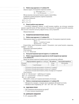 3.	Робота над задачею (с.47,завдання294)
Аналіз задачі. Складання короткої умови.
I — 60 зошитів
II — ?, на 10 зошитів <
Після аналізу учні розв’язують задачу самостійно.
Слабшим учням роздають картки-підказки.
Картка-підказка
1)	 – =
2)	 + =
4.	Творча робота над задачею
—	Складіть обернену задачу, в якій можна знайти, на скільки зошитів
менше у другій пачці. (У двох пачках 110 зошитів. У першій пачці 60 зошитів.
На скільки зошитів менше у другій пачці, ніж у першій?)
Фізкультхвилинка
V.	Розвиток математичних знань
1.	Робота над задачею (с.47,завдання295)
Повторення задачі за запитаннями вчителя. Складання короткої умови.
Було — ?
Взяли — 5 дітей по 4 сливи
Залишилося — 5 слив
Самостійне розв’язування задачі. Сильніші учні розв’язують виразом,
слабші — по діях.
Перевірка виконаної роботи.
Розв’язання
4 · 5 + 5 = 25 (слив)
2.	Усне розв’язування простої задачі (с.47,завдання296)
3.	Робота над розширеною задачею на спосіб зведення до одиниці
(с.47,завдання297)
Запис на дошці короткої умови задачі за допомогою таблиці.
Продуктивність праці (за 1 годину) Час роботи Загальний виробіток
Столяр ? 4 год 12 стільців
Учень ?, на 2 стільці < 4 год ?
—	Скільки стільців виготовить столяр за 1 годину?
—	Скільки стільців виготовить учень за 1 годину?
—	Скільки стільців виготовить учень столяра за 4 години?
Розв’язання
1)	12 : 4 = 3 (стільці) — майстер за 1 годину
2)	3 – 2 = 1 (стілець) — учень за 1 годину
3)	1 · 4 = 4 (стільця)
Відповідь: учень за 4 години виготовить 4 стільця.
4.	Робота з геометричним матеріалом (с.47,завдання298)
—	Накресліть квадрат, сторона якого дорівнює 35 мм (3 см 5 мм).
—	Знайдіть його периметр. (P = 35 + 35 + 35 + 35 = 140 (мм))
VI.	Підсумок уроку
—	Які завдання виконували на уроці?
—	У чому зазнали труднощів?
VII.	Домашнє завдання
С. 47, завдання 299.
?
78
 