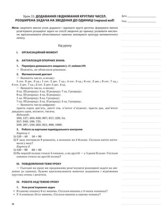 Дата _______________________
Клас _______________________
Урок 33. Додавання і віднімання круглих чисел.
Розширена задача на зведення до одиниці (перший вид)
Мета: закріпити вміння учнів додавати і віднімати круглі десятки; формувати вміння
розв’язувати розширені задачі на спосіб зведення до одиниці; розвивати мислен-
ня; вдосконалювати обчислювальні навички; виховувати культуру математичного
запису.
Хід уроку
I.	 Організаційний момент
II.	Актуалізація опорних знань
1.	Перевірка домашнього завдання (с.47,завдання299)
—	Поясніть, як обчислили рівняння.
2.	Математичний диктант
—	Запишіть число, в якому:
5 сот. 9 дес. 3 од.; 1 сот. 2 дес. 7 од.; 4 сот. 3 од.; 6 сот. 3 дес.; 9 сот. 7 од.;
8 сот. 5 дес. 7 од.; 2 сот. 2 дес; 5 дес. 4 од.
—	Запишіть число, в якому:
3 од. III розряду; 5 од. II розряду; 7 од. І розряду;
9 од. III розряду; 4 од. II розряду;
1 од. III розряду; 8 од. І розряду;
7 од. III розряду; 2 од. II розряду; 5 од. І розряду.
—	Запишіть числа цифрами:
триста сорок дев’ять, двісті сім, п’ятсот п’ятдесят, триста два, дев’ятсот
двадцять один, вісімсот, тисяча.
Відповіді:
593; 127; 403; 630; 907; 857; 220; 54.
357; 940; 108; 725.
349; 207; 550; 302; 921; 800; 1000.
3.	Робота за картками індивідуального контролю
Картка 1
1)	120 – 40	 50 + 90
2)	У вазу поставили 9 ромашок, а волошок на 4 більше. Скільки квітів поста-
вили у вазу?
Картка 2
1)	130 – 90	 60 + 80
2)	На першій полиці стояло 5 книжок, а на другій — у 5 разів більше. Скільки
книжок стояло на другій полиці?
III.	Повідомлення теми уроку
—	Сьогодні на уроці ми продовжимо розв’язувати розширені задачі на зве-
дення до одиниці, будемо вдосконалювати навички додавання і віднімання
круглих сотень і десятків.
IV.	Робота над темою уроку
1.	Усне розв’язування задач
В одному кошику 6 кг вишень. Скільки вишень у 4 таких кошиках?yy
У 4 кошиках 24 кг вишень. Скільки вишень в одному кошику?yy
79
 