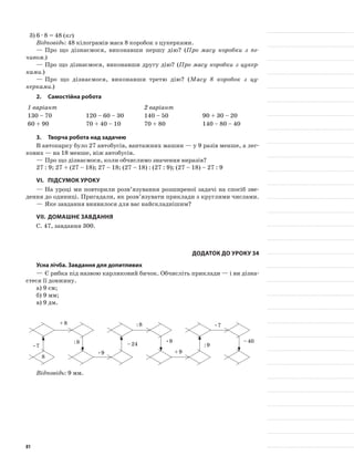 3)	6 · 8 = 48 (кг)
Відповідь: 48 кілограмів маса 8 коробок з цукерками.
—	Про що дізнаємося, виконавши першу дію? (Про масу коробки з пе-
чивом.)
—	Про що дізнаємося, виконавши другу дію? (Про масу коробки з цукер-
ками.)
—	Про що дізнаємося, виконавши третю дію? (Масу 8 коробок з цу-
керками.)
2.	Самостійна робота
1 варіант 2 варіант
130 – 70 120 – 60 – 30 140 – 50 90 + 30 – 20
60 + 90 70 + 40 – 10 70 + 80 140 – 80 – 40
3.	Творча робота над задачею
В автопарку було 27 автобусів, вантажних машин — у 9 разів менше, а лег-
кових — на 18 менше, ніж автобусів.
—	Про що дізнаємося, коли обчислимо значення виразів?
27 : 9; 27 + (27 – 18); 27 – 18; (27 – 18) : (27 : 9); (27 – 18) – 27 : 9
VI.	Підсумок уроку
—	На уроці ми повторили розв’язування розширеної задачі на спосіб зве-
дення до одиниці. Пригадали, як розв’язувати приклади з круглими числами.
—	Яке завдання виявилося для вас найскладнішим?
VII.	Домашнє завдання
С. 47, завдання 300.
Додаток до уроку 34
Усна лічба. Завдання для допитливих
—	Є рибка під назвою карликовий бичок. Обчисліть приклади — і ви дізна-
єтеся її довжину.
а)	9 см;
б)	9 мм;
в)	9 дм.
8
•7
•9
•9
+ 8
+ 9
: 8
: 8
: 9
•7
– 24
– 40
Відповідь: 9 мм.
81
 
