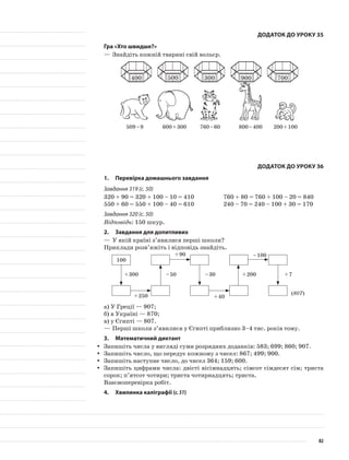 Додаток до уроку 35
Гра «Хто швидше?»
—	Знайдіть кожній тварині свій вольєр.
509 – 9 600 + 300 760 – 60 800 – 400 200 + 100
Додаток до уроку 36
1.	Перевірка домашнього завдання
Завдання 319 (с. 50)
320 + 90 = 320 + 100 – 10 = 410		 760 + 80 = 760 + 100 – 20 = 840
550 + 60 = 550 + 100 – 40 = 610		 240 – 70 = 240 – 100 + 30 = 170
Завдання 320 (с. 50)
Відповідь: 150 шкур.
2.	 Завдання для допитливих
—	У якій країні з’явилися перші школи?
Приклади розв’яжіть і відповідь знайдіть.
100
+ 300 – 50 – 30 + 200 + 7
+ 250
+ 90
+ 40
– 100
(807)
а)	У Греції — 907;
б)	в Україні — 870;
в)	у Єгипті — 807.
—	Перші школи з’явилися у Єгипті приблизно 3–4 тис. років тому.
3.	Математичний диктант
Запишіть числа у вигляді суми розрядних доданків: 583; 699; 860; 907.yy
Запишіть число, що передує кожному з чисел: 867; 499; 900.yy
Запишіть наступне число, до чисел 364; 159; 600.yy
Запишіть цифрами числа: двісті вісімнадцять; сімсот сімдесят сім; тристаyy
сорок; п’ятсот чотири; триста чотирнадцять; триста.
Взаємоперевірка робіт.
4.	Хвилинка каліграфії (с.51)
400 500 300 900 700
82
 