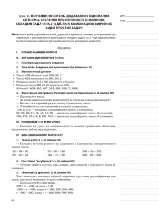 Дата _______________________
Клас _______________________
Урок 34. Порівняння сотень. Додавання і віднімання
сотнями. Уявлення про нерівності зі змінною.
Складені задачі на 2–4 дії, які є комбінацією вивчених
видів простих задач
Мета: вчити учнів порівнювати сотні, додавати і віднімати сотнями; дати уявлення про
нерівності зі змінною; вчити розв’язувати складені задачі на 2–4 дії; вдосконалюва-
ти обчислювальні навички; розвивати мислення; виховувати уважність.
Хід уроку
I.	 Організаційний момент
II.	Актуалізація опорних знань
1.	Перевірка домашнього завдання
2.	Усна лічба. Завдання для допитливих (див.додатокнас.81)
3.	Математичний диктант
Число 400 збільшити на 200; 50; 7.yy
Число 893 зменшити на 300; 90; 3.yy
Різницю чисел 742 і 700 зменшити у 6 разів.yy
Різницю чисел 608 і 8 збільшити на 400.yy
Відповіді: 600; 450; 407; 593; 803; 890; 7; 1000.
4.	 Фронтальне опитування. Розподіл чисел на підмножини (с.48,завдання301)
—	Прочитайте числа.
—	За якою ознакою можна розподілити ці числа на кілька підмножин?
—	Випишіть в окремий рядок кожну підмножину чисел.
—	З’ясуйте кількість елементів у кожній підмножині.
7; 9; 5; 0; 2 — множина одноцифрових чисел, 5 елементів;
89; 32; 48; 67; 16; 45; 10; 90 — множина двоцифрових чисел, 8 елементів;
240; 129; 674; 541; 782; 304 — множина трицифрових чисел, 6 елементів.
III.	Повідомлення теми уроку
—	Сьогодні на уроці ми ознайомимося із новими прийомами обчислень,
продовжимо роботу над задачами.
IV.	Вивчення нового матеріалу
1.	Творча робота (с.48,завдання302)
—	Складіть істинні рівності на додавання і віднімання, використовуючи
подані числа.
40 + 50 = 90 70 + 90 = 160 200 + 30 = 230
90 – 50 = 40 160 – 70 = 90 230 – 30 = 200
2.	Гра «Число“загубилося”» (с.48,завдання303)
—	Уставте замість зірочок такі цифри, щоб рівності і нерівності стали іс-
тинними.
3.	 «Виконай за зразком!» (с.48,завдання304)
Учні знаходять значення змінної, виражені круглими трицифровими чис-
лами, для яких нерівності будуть істинними.
—	Прокоментуйте свій вибір.
200 + а < 400, якщо а = 100
1000 – а > 500, якщо а = 100; 200; 300; 400.
с – 300 > 200, якщо с = 1000; 800; 700; 600.
83
 