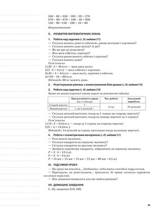 350 – 80 = 350 – 100 + 20 = 270
870 + 60 = 870 + 100 – 40 = 930
150 – 90 =150 – 100 + 10 = 60
Фізкультхвилинка
V.	Розвиток математичних знань
1.	Робота над задачею (с.50,завдання317)
—	Скільки важить дама із собачкою, двома валізами і картиною?
—	Скільки важить одна валіза? А дві?
—	Як ви про це дізналися?
—	Яка маса собачки, картини?
—	Скільки разом важать собачка і картина?
—	Скільки важить дама?
Розв’язання
1)	20 · 2 = 40 (кг) — маса двох валіз;
2)	2 · 2 = 4 (кг) — маса собачки і картини;
3)	40 + 4 = 44 (кг) — маса валіз, картини і собачки;
4)	110 – 44 = 66 (кг).
Відповідь: 66 кг важить дама.
2.	Розв’язування рівнянь з коментуванням біля дошки (с.50,завдання316)
3.	Робота над задачею (с.50,завдання318)
Запис на дошці короткої умови задачі за допомогою таблиці.
Продуктивність праці
(за 1 годину)
Час роботи Загальний
виробіток
Старий верстат ?
2 год 18 деталей
Новий верстат ?, на 5 деталей >
—	Скільки деталей виточить токар за 1 годину на старому верстаті?
—	Скільки деталей виточить токар на новому верстаті за 1 годину?
Розв’язання
1)	18 : 2 = 9 (дет.) — токар за 1 годину на старому верстаті
2)	9 + 5 = 14 (дет.)
Відповідь: 14 деталей за годину виточував токар на новому верстаті.
4.	Робота з геометричним матеріалом (с.49,завдання311)
—	Розгляньте малюнки.
—	Скільки квадратів на першому малюнку?
—	Скільки квадратів на другому малюнку?
—	Знайдіть периметри квадратів, зображених на першому малюнку.
P = 3 · 4 = 12 (см)
P = 2 · 4 = 8 (см)
P = 15 мм + 15 мм + 15 мм + 15 мм = 60 мм = 6 (см)
VI.	Підсумок уроку
—	На уроці ми вчилися... (додавати і віднімати способом округлення).
—	Пригадали, як розв’язувати... (рівняння, де права частина виражена
числовим виразом).
—	Яке завдання виявилося для вас найскланішим?
VII.	Домашнє завдання
С. 50, завдання 319; 320.
86
 