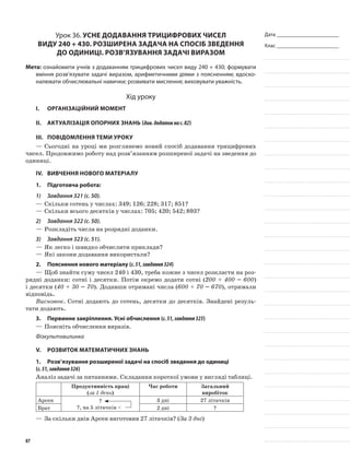 Дата _______________________
Клас _______________________
Урок 36. Усне додавання трицифрових чисел
виду 240 + 430. Розширена задача на спосіб зведення
до одиниці. Розв’язування задачі виразом
Мета: ознайомити учнів з додаванням трицифрових чисел виду 240 + 430; формувати
вміння розв’язувати задачі виразом, арифметичними діями з поясненням; вдоско-
налювати обчислювальні навички; розвивати мислення; виховувати уважність.
Хід уроку
I.	 Організаційний момент
II.	Актуалізація опорних знань (див.додатокнас.82)
III.	Повідомлення теми уроку
—	Сьогодні на уроці ми розглянемо новий спосіб додавання трицифрових
чисел. Продовжимо роботу над розв’язанням розширеної задачі на зведення до
одиниці.
IV.	Вивчення нового матеріалу
1.	Підготовча робота:
1)	 Завдання 321 (с. 50).
—	Скільки сотень у числах: 349; 126; 228; 317; 851?
—	Скільки всього десятків у числах: 705; 420; 542; 893?
2)	 Завдання 322 (с. 50).
—	Розкладіть числа на розрядні доданки.
3)	 Завдання 323 (с. 51).
—	Як легко і швидко обчислити приклади?
—	Які закони додавання використали?
2.	Пояснення нового матеріалу (с.51,завдання324)
—	Щоб знайти суму чисел 240 і 430, треба кожне з чисел розкласти на роз-
рядні доданки: сотні і десятки. Потім окремо додати сотні (200 + 400 = 600)
і десятки (40 + 30 = 70). Додавши отримані числа (600 + 70 = 670), отримали
відповідь.
Висновок. Сотні додають до сотень, десятки до десятків. Знайдені резуль-
тати додають.
3.	Первинне закріплення. Усні обчислення (с.51,завдання325)
—	Поясніть обчислення виразів.
Фізкультхвилинка
V.	Розвиток математичних знань
1.	Розв’язування розширеної задачі на спосіб зведення до одиниці
(с.51,завдання326)
Аналіз задачі за питаннями. Складання короткої умови у вигляді таблиці.
Продуктивність праці
(за 1 день)
Час роботи Загальний
виробіток
Арсен ?
?, на 5 літачків <
3 дні 27 літачків
Брат 2 дні ?
—	За скільки днів Арсен виготовив 27 літачків? (За 3 дні)
87
 
