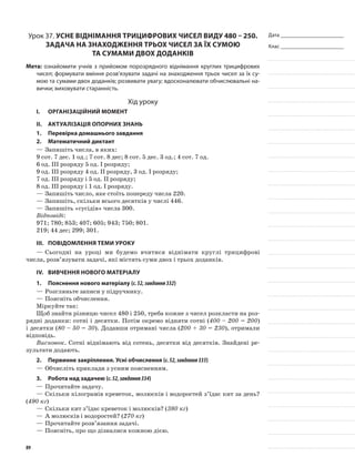 Дата _______________________
Клас _______________________
Урок 37. Усне віднімання трицифрових чисел виду 480 – 250.
Задача на знаходження трьох чисел за їх сумою
та сумами двох доданків
Мета: ознайомити учнів з прийомом порозрядного віднімання круглих трицифрових
чисел; формувати вміння розв’язувати задачі на знаходження трьох чисел за їх су-
мою та сумами двох доданків; розвивати увагу; вдосконалювати обчислювальні на-
вички; виховувати старанність.
Хід уроку
I.	 Організаційний момент
II.	Актуалізація опорних знань
1.	Перевірка домашнього завдання
2.	Математичний диктант
—	Запишіть числа, в яких:
9 сот. 7 дес. 1 од.; 7 сот. 8 дес; 8 сот. 5 дес. 3 од.; 4 сот. 7 од.
6 од. ІІІ розряду 5 од. І розряду;
9 од. III розряду 4 од. II розряду, 3 од. І розряду;
7 од. III розряду і 5 од. II розряду;
8 од. III розряду і 1 од. І розряду.
—	Запишіть число, яке стоїть попереду числа 220.
—	Запишіть, скільки всього десятків у числі 446.
—	Запишіть «сусідів» числа 300.
Відповіді:
971; 780; 853; 407; 605; 943; 750; 801.
219; 44 дес; 299; 301.
III.	Повідомлення теми уроку
—	Сьогодні на уроці ми будемо вчитися віднімати круглі трицифрові
числа, розв’язувати задачі, які містять суми двох і трьох доданків.
IV.	Вивчення нового матеріалу
1.	Пояснення нового матеріалу (с.52,завдання332)
—	Розгляньте записи у підручнику.
—	Поясніть обчислення.
Міркуйте так:
Щоб знайти різницю чисел 480 і 250, треба кожне з чисел розкласти на роз-
рядні доданки: сотні і десятки. Потім окремо відняти сотні (400 – 200 = 200)
і десятки (80 – 50 = 30). Додавши отримані числа (200 + 30 = 230), отримали
відповідь.
Висновок. Сотні віднімають від сотень, десятки від десятків. Знайдені ре-
зультати додають.
2.	Первинне закріплення. Усні обчислення (с.52,завдання333)
—	Обчисліть приклади з усним поясненням.
3.	Робота над задачею (с.52,завдання334)
—	Прочитайте задачу.
—	Скільки кілограмів креветок, молюсків і водоростей з’їдає кит за день?
(490 кг)
—	Скільки кит з’їдає креветок і молюсків? (380 кг)
—	А молюсків і водоростей? (270 кг)
—	Прочитайте розв’язання задачі.
—	Поясніть, про що дізналися кожною дією.
89
 