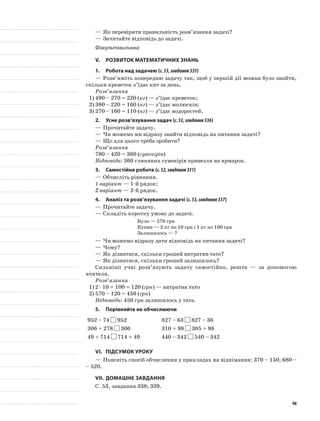 —	Як перевірити правильність розв’язання задачі?
—	Зачитайте відповідь до задачі.
Фізкультхвилинка
V.	Розвиток математичних знань
1.	Робота над задачею (с.53,завдання335)
—	Розв’яжіть попередню задачу так, щоб у першій дії можна було знайти,
скільки креветок з’їдає кит за день.
Розв’язання
1)	490 – 270 = 220 (кг) — з’їдає креветок;
2)	380 – 220 = 160 (кг) — з’їдає молюсків;
3)	270 – 160 = 110 (кг) — з’їдає водоростей.
2.	Усне розв’язування задач (с.53,завдання336)
—	Прочитайте задачу.
—	Чи можемо ми відразу знайти відповідь на питання задачі?
—	Що для цього треба зробити?
Розв’язання
780 – 420 = 360 (сувенірів)
Відповідь: 360 глиняних сувенірів привезли на ярмарок.
3.	Самостійна робота (с.52,завдання331)
—	Обчисліть рівняння.
1 варіант — 1-й рядок;
2 варіант — 2-й рядок.
4.	Аналіз та розв’язування задачі (с.53,завдання337)
—	Прочитайте задачу.
—	Складіть коротку умову до задачі.
Було — 570 грн
Купив — 2 кг по 10 грн і 1 кг по 100 грн
Залишилось — ?
—	Чи можемо відразу дати відповідь на питання задачі?
—	Чому?
—	Як дізнатися, скільки грошей витратив тато?
—	Як дізнатися, скільки грошей залишилось?
Сильніші учні розв’язують задачу самостійно, решта — за допомогою
вчителя.
Розв’язання
1)	2 · 10 + 100 = 120 (грн) — витратив тато
2)	570 – 120 = 450 (грн)
Відповідь: 450 грн залишилось у тата.
5. 	Порівняйте не обчислюючи
952 – 74 952 827 – 63 827 – 36
306 + 278 306 310 + 98 305 + 98
49 + 714 714 + 49 440 – 342 540 – 342
VI.	Підсумок уроку
—	Поясніть спосіб обчислення у прикладах на віднімання: 370 – 150; 680 –
– 520.
VII.	Домашнє завдання
С. 53, завдання 338; 339.
90
 