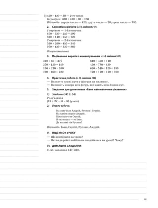 3)	450 – 420 = 30 — 2-ге число
Перевірка: 330 + 420 + 30 = 780
Відповідь: перше число — 420; друге число — 30; третє число — 330.
2.	Самостійна робота (с.54,завдання342)
1 варіант — 1-й стовпчик
670 – 330 + 250 = 590
830 + 140 – 250 = 720
2 варіант — 2-й стовпчик
530 + 260 – 450 = 340
970 – 430 + 320 = 860
Фізкультхвилинка
3.	Порівняння виразів з коментуванням (с.54,завдання343)
310 + 60 = 370 610 > 450 + 110
270 – 120 = 150 430 > 780 – 430
150 + 210 < 380 690 – 540 < 120 + 130
780 – 460 > 220 770 + 120 > 120 + 760
4.	Практична робота (с.54,завдання346)
—	Визначте прямі кути у фігурах на малюнку.
—	Випишіть номери всіх фігур, які мають хоча б один кут.
5.	 Завдання для допитливих «Банк математичних цікавинок»
1)	 Завдання 345 (с. 54).
Розв’язання
(18 + 24) – 6 = 36 (учнів)
2)	 Весела задача.
На лаву сіли Андрій, Руслан і Сергій.
На однім з країв Андрій,
Біля нього не Сергій,
В окулярах — то Іван.
Де на лаві сів Руслан?
Відповідь: Іван, Сергій, Руслан, Андрій.
V.	Підсумок уроку
—	Що повторили на уроці?
—	Які види робіт найбільше сподобалися на уроці? Чому?
VI.	Домашнє завдання
С. 54, завдання 347; 348.
92
 