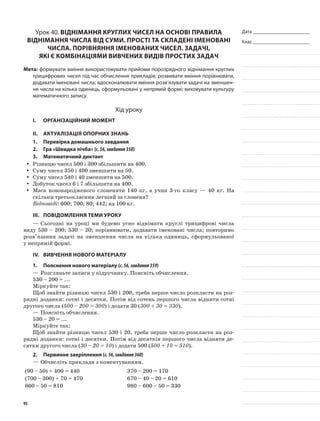 Дата _______________________
Клас _______________________
Урок 40. Віднімання круглих чисел на основі правила
віднімання числа від суми. Прості та складені іменовані
числа. Порівняння іменованих чисел. Задачі,
які є комбінаціями вивчених видів простих задач
Мета: формувати вміння використовувати прийоми порозрядного віднімання круглих
трицифрових чисел під час обчислення прикладів; розвивати вміння порівнювати,
додавати іменовані числа; вдосконалювати вміння розв’язувати задачі на зменшен-
ня числа на кілька одиниць, сформульовані у непрямій формі; виховувати культуру
математичного запису.
Хід уроку
I.	 Організаційний момент
II.	Актуалізація опорних знань
1.	Перевірка домашнього завдання
2.	Гра «Швидка лічба» (с.56,завдання358)
3.	Математичний диктант
Різницю чисел 500 і 300 збільшити на 400.yy
Суму чисел 350 і 400 зменшити на 50.yy
Суму чисел 540 і 40 зменшити на 500.yy
Добуток чисел 6 і 7 збільшити на 400.yy
Маса новонародженого слоненяти 140 кг, а учня 3-го класу — 40 кг. Наyy
скільки третьокласник легший за слоненя?
Відповіді: 600; 700; 80; 442; на 100 кг.
III.	Повідомлення теми уроку
—	Сьогодні на уроці ми будемо усно віднімати круглі трицифрові числа
виду 530 – 200; 530 – 20; порівнювати, додавати іменовані числа; повторимо
розв’язання задачі на зменшення числа на кілька одиниць, сформульованої
у непрямій формі.
IV.	Вивчення нового матеріалу
1.	Пояснення нового матеріалу (с.56,завдання359)
—	Розгляньте записи у підручнику. Поясніть обчислення.
530 – 200 = ...
Міркуйте так:
Щоб знайти різницю чисел 530 і 200, треба перше число розкласти на роз-
рядні доданки: сотні і десятки. Потім від сотень першого числа відняти сотні
другого числа (500 – 200 = 300) і додати 30 (300 + 30 = 330).
—	Поясніть обчислення.
530 – 20 = ...
Міркуйте так:
Щоб знайти різницю чисел 530 і 20, треба перше число розкласти на роз-
рядні доданки: сотні і десятки. Потім від десятків першого числа відняти де-
сятки другого числа (30 – 20 = 10) і додати 500 (500 + 10 = 510).
2.	Первинне закріплення (с.56,завдання360)
—	Обчисліть приклади з коментуванням.
(90 – 50) + 400 = 440 370 – 200 = 170
(700 – 300) + 70 = 470 670 – 40 – 20 = 610
860 – 50 = 810 980 – 600 – 50 = 330
95
 