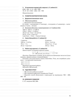 3.	Установлення порядку дій у виразах (с.57,завдання361)
(240 + 30) – 5 · 8 + 460 = 690
72 : 9 · 10 + (740 – 120) + 30 = 730
Фізкультхвилинка
V.	Розвиток математичних знань
1.	Додавання іменованих чисел
1)	 Підготовча робота.
—	Продовжте висловлювання:
В 1 метрі... сантиметрів; в 1 центнері... кілограмів; в 1 дециметрі... санти-
метрів; в 1 році... місяців.
2)	 Виконання обчислень з коментуванням (с. 5; 7 завдання 362).
130 см + 60 см = 1 м 90 см
170 кг + 20 кг = 1 ц 90 кг
10 дм 7 см + 6 см = 11 дм 3 см
24 см + 8 см = 3 дм 2 см
1 рік 6 міс. + 8 міс. = 2 роки 2 місяці
2.	Самостійна робота (с.57,завдання363)
1 варіант 2 варіант
180 см > 1 м 8 см 40 см < 4 м 4 см
70 кг < 7 ц 10 дм 7 см < 17 дм
24 см = 2 дм 4 см 10 год > 10 хв
3.	Робота над задачею (с.57,завдання364)
Аналіз задачі, складання короткої умови.
I — ?
II — 380 деталей, це на 70 дет. >
Вказівка. Пригадати з учнями, що це задача на зменшення числа на кілька
одиниць, сформульована у непрямій формі.
Сильніші учні розв’язують задачу самостійно. Учні, які потребують допо-
моги — за картками-підказками.
1)	 – =
2)	 + =
Перевірка виконаної роботи.
Відповідь: 690 деталей.
VI.	Підсумок уроку
—	Що вчилися робити на уроці?
—	Яке завдання найбільше сподобалося? Чому?
—	Поясніть спосіб обчислення у прикладах на віднімання: 780 – 400;
590 – 30.
VII.	Домашнє завдання
С. 57, завдання 365; 366.
? дет.
96
 