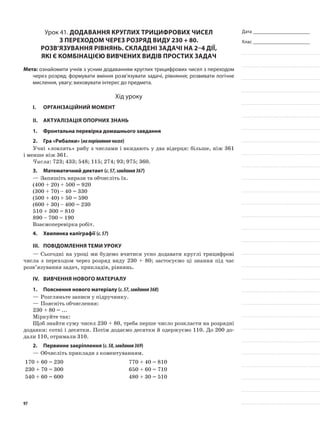 Дата _______________________
Клас _______________________
Урок 41. Додавання круглих трицифрових чисел
з переходом через розряд виду 230 + 80.
Розв’язування рівнянь. Складені задачі на 2–4 дії,
які є комбінацією вивчених видів простих задач
Мета: ознайомити учнів з усним додаванням круглих трицифрових чисел з переходом
через розряд; формувати вміння розв’язувати задачі, рівняння; розвивати логічне
мислення, увагу; виховувати інтерес до предмета.
Хід уроку
I.	 Організаційний момент
II.	Актуалізація опорних знань
1.	 Фронтальна перевірка домашнього завдання
2.	Гра «Рибалки» (напорівняннячисел)
Учні «ловлять» рибу з числами і вкидають у два відерця: більше, ніж 361
і менше ніж 361.
Числа: 723; 433; 548; 115; 274; 93; 975; 360.
3.	Математичний диктант (с.57,завдання367)
—	Запишіть вирази та обчисліть їх.
(400 + 20) + 500 = 920
(300 + 70) – 40 = 330
(500 + 40) + 50 = 590
(600 + 30) – 400 = 230
510 + 300 = 810
890 – 700 = 190
Взаємоперевірка робіт.
4.	Хвилинка каліграфії (с.57)
III.	Повідомлення теми уроку
—	Сьогодні на уроці ми будемо вчитися усно додавати круглі трицифрові
числа з переходом через розряд виду 230 + 80; застосуємо ці знання під час
розв’язування задач, прикладів, рівнянь.
IV.	Вивчення нового матеріалу
1.	Пояснення нового матеріалу (с.57,завдання368)
—	Розгляньте записи у підручнику.
—	Поясніть обчислення:
230 + 80 = ...
Міркуйте так:
Щоб знайти суму чисел 230 + 80, треба перше число розкласти на розрядні
доданки: сотні і десятки. Потім додаємо десятки й одержуємо 110. До 200 до-
дали 110, отримали 310.
2.	Первинне закріплення (с.58,завдання369)
—	Обчисліть приклади з коментуванням.
170 + 60 = 230 770 + 40 = 810
230 + 70 = 300 650 + 60 = 710
540 + 60 = 600 480 + 30 = 510
97
 