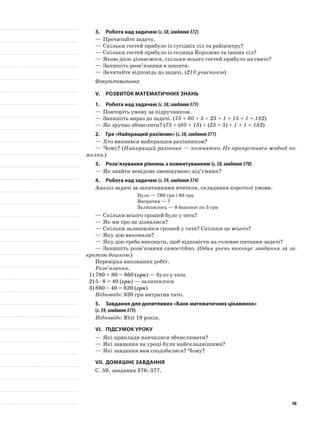 3.	Робота над задачею (с.58,завдання372)
—	Прочитайте задачу.
—	Скільки гостей прибуло із сусідніх сіл та райцентру?
—	Скільки гостей прибуло із селища Королево та інших сіл?
—	Якою дією дізнаємося, скільки всього гостей прибуло на свято?
—	Запишіть розв’язання в зошити.
—	Зачитайте відповідь до задачі. (210 учасників)
Фізкультхвилинка
V.	Розвиток математичних знань
1.	Робота над задачею (с.58,завдання373)
—	Повторіть умову за підручником.
—	Запишіть вираз до задачі. (75 + 60 + 5 + 25 + 1 + 15 + 1 = 182)
—	Як зручно обчислити? (75 + (60 + 15) + (25 + 5) + 1 + 1 = 182)
2.	Гра «Найкращий рахівник» (с.58,завдання371)
—	Хто виявився найкращим рахівником?
—	Чому? (Найкращий рахівник — козенятко. Не припустився жодної по-
милки.)
3.	Розв’язування рівнянь з коментуванням (с.58,завдання370)
—	Як знайти невідоме зменшуване; від’ємник?
4.	Робота над задачею (с.59,завдання374)
Аналіз задачі за запитаннями вчителя, складання короткої умови.
Було — 780 грн і 80 грн
Витратив — ?
Залишилось — 8 банкнот по 5 грн
—	Скільки всього грошей було у тата?
—	Як ми про це дізналися?
—	Скільки залишилося грошей у тата? Скільки це всього?
—	Яку дію виконали?
—	Яку дію треба виконати, щоб відповісти на головне питання задачі?
—	Запишіть розв’язання самостійно. (Один учень виконує завдання за за-
критою дошкою.)
Перевірка виконаних робіт.
Розв’язання.
1)	780 + 80 = 860 (грн) — було у тата
2)	5 · 8 = 40 (грн) — залишилося
3)	860 – 40 = 820 (грн)
Відповідь: 820 грн витратив тато.
5.	 Завдання для допитливих «Банк математичних цікавинок»
(с.59,завдання375)
Відповідь: Юлі 19 років.
VI.	Підсумок уроку
—	Які приклади навчилися обчислювати?
—	Які завдання на уроці були найскладнішими?
—	Які завдання вам сподобалися? Чому?
VII.	Домашнє завдання
С. 59, завдання 376; 377.
98
 